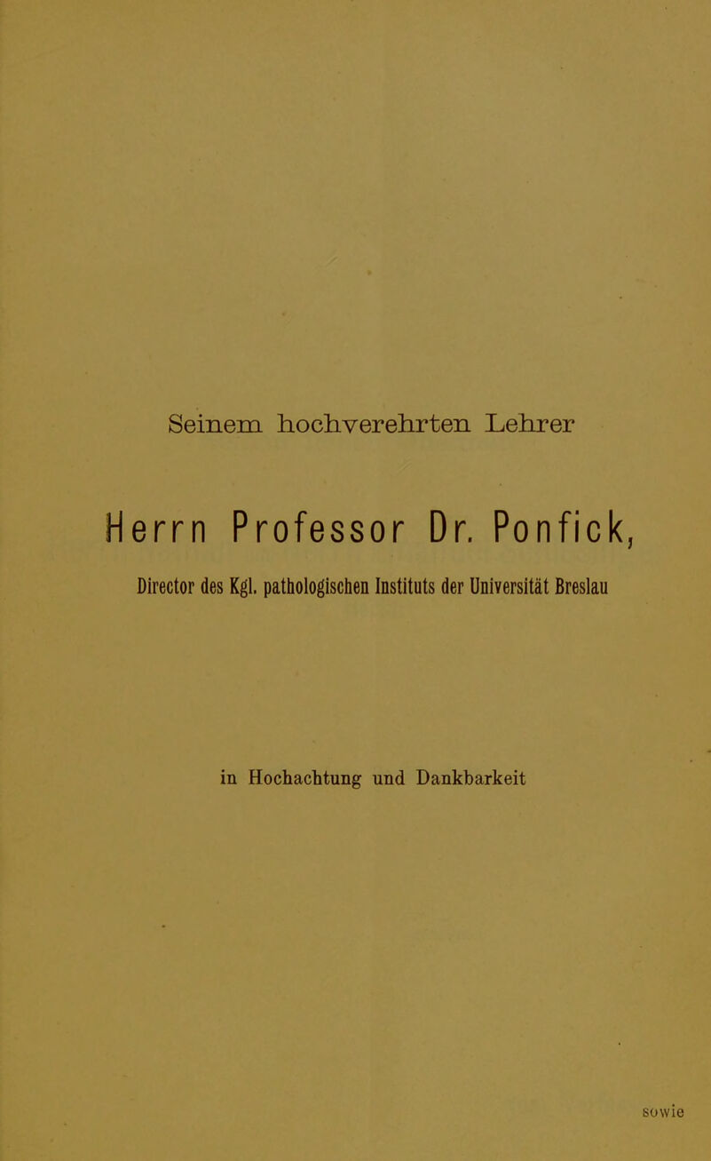 Seinem hochverehrten Lehrer Herrn Professor Dr. Ponfick, Director des Kgl. pathologischen Instituts der Universität Breslau in Hochachtung und Dankbarkeit sowie