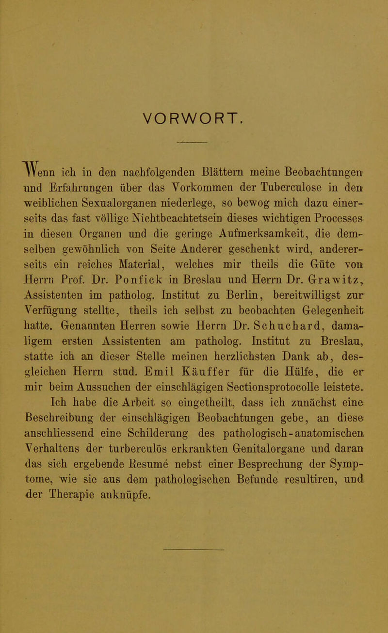 VORWORT. Wenn ich in den nachfolgenden Blättern meine Beobachtungen und Erfahrungen über das Vorkommen der Tuberculose in den weiblichen Sexualorganen niederlege, so bewog mich dazu einer- seits das fast völlige Nichtbeachtetsein dieses wichtigen Processes in diesen Organen und die geringe Aufmerksamkeit, die dem- selben gewöhnlich von Seite Anderer geschenkt wird, anderer- seits ein reiches Material, welches mir theils die Güte von Herrn Prof. Dr. Ponfick in Breslau und Herrn Dr. Grawitz, Assistenten im patholog. Institut zu Berlin, bereitwilligst zur Verfügung stellte, theils ich selbst zu beobachten Gelegenheit hatte. Genannten Herren sowie Herrn Dr. Schuchard, dama- ligem ersten Assistenten am patholog. Institut zu Breslau, statte ich an dieser Stelle meinen herzlichsten Dank ab, des- gleichen Herrn stud. Emil Käuffer für die Hülfe, die er mir beim Aussuchen der einschlägigen Sectionsprotocolle leistete. Ich habe die Arbeit so eingetheilt, dass ich zunächst eine Beschreibung der einschlägigen Beobachtungen gebe, an diese anschliessend eine Schilderung des pathologisch-anatomischen Verhaltens der turberculös erkrankten Genitalorgane und daran das sich ergebende Resume nebst einer Besprechung der Symp- tome, wie sie aus dem pathologischen Befunde resultiren, und der Therapie anknüpfe.