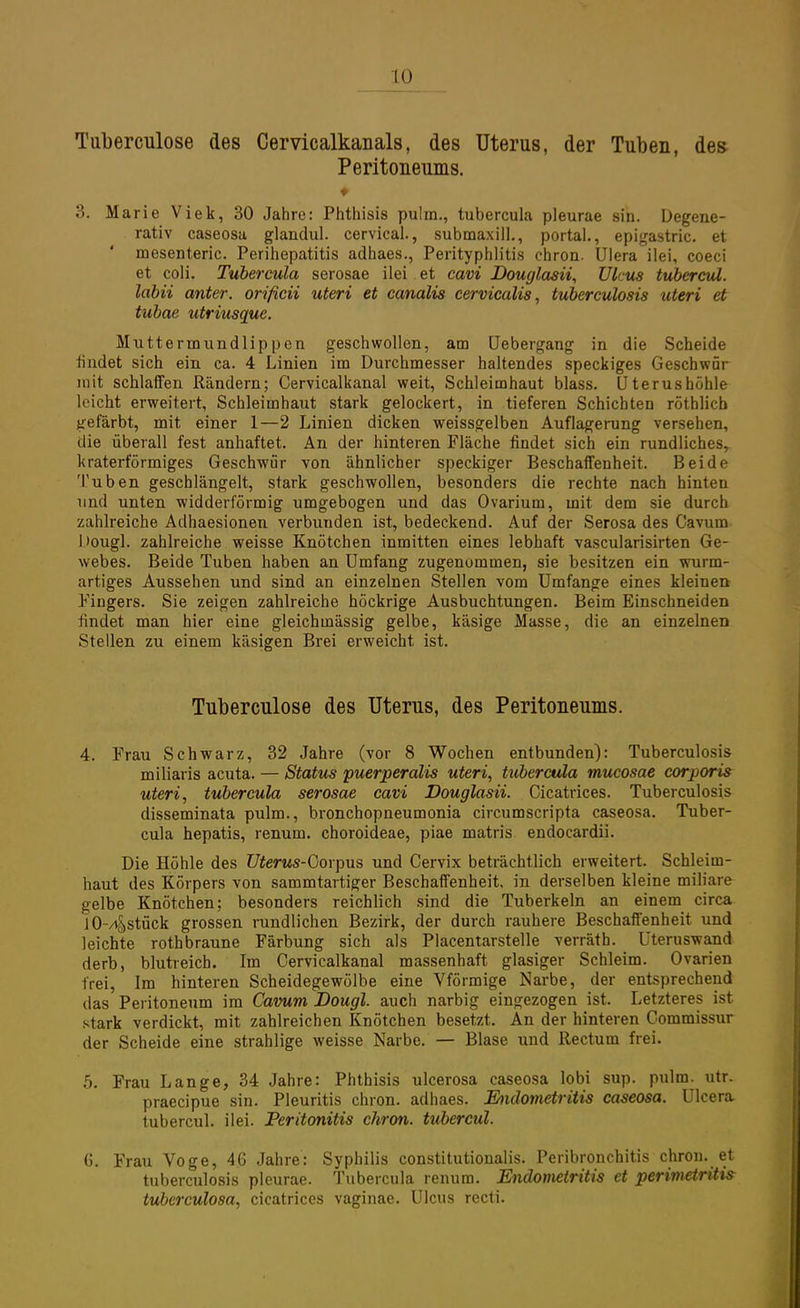 Tuberculose des Cervicalkanals, des Uterus, der Tuben, des Peritoneums. ♦ 3. Marie Viek, 30 Jahre: Phthisis pulm., tubercula pleurae sin. Degene- rativ caseosa glandul. cervical., submaxill., portal., epigastric. et mesenteric. Perihepatitis adhaes., Perityphlitis chron. Ulera ilei, coeci et coli. Tubercula serosae ilei et cavi Douglasii, Ulcus tubercul. labii anter. orificii uteri et canalis cervicalis, tuberculosis uteri et tubae utriusque. Muttermundlippen geschwollen, am Uebergang in die Scheide findet sich ein ca. 4 Linien im Durchmesser haltendes speckiges Geschwür mit schlaffen Rändern; Cervicalkanal weit, Schleimhaut blass. Uterus höhle leicht erweitert, Schleimhaut stark gelockert, in tieferen Schichten röthlicb gefärbt, mit einer 1—2 Linien dicken weissgelben Auflagerung versehen, die überall fest anhaftet. An der hinteren Fläche findet sich ein rundliches, kraterförmiges Geschwür von ähnlicher speckiger Beschaffenheit. Beide Tuben geschlängelt, stark geschwollen, besonders die rechte nach hinten und unten widderförmig umgebogen und das Ovarium, mit dem sie durch zahlreiche Aclhaesionen verbunden ist, bedeckend. Auf der Serosa des Cavum Dougl. zahlreiche weisse Knötchen inmitten eines lebhaft vascularisirten Ge- webes. Beide Tuben haben an Umfang zugenommen, sie besitzen ein wurm- artiges Aussehen und sind an einzelnen Stellen vom Umfange eines kleinen Fingers. Sie zeigen zahlreiche höckrige Ausbuchtungen. Beim Einschneiden findet man hier eine gleichmässig gelbe, käsige Masse, die an einzelnen Stellen zu einem käsigen Brei erweicht ist. Tuberculose des Uterus, des Peritoneums. 4. Frau Schwarz, 32 Jahre (vor 8 Wochen entbunden): Tuberculosis miliaris acuta. — Status puerperalis uteri, tubercula mucosae corporis uteri, tubercula serosae cavi Douglasii. Cicatrices. Tuberculosis disseminata pulm., bronchopneumonia circumscripta caseosa. Tuber- cula hepatis, renum. choroideae, piae matris endocardii. Die Höhle des Uterus-Gorpus und Cervix beträchtlich erweitert. Schleim- haut des Körpers von sammtartiger Beschaffenheit, in derselben kleine miliare gelbe Knötchen; besonders reichlich sind die Tuberkeln an einem circa lO-zt&stück grossen rundlichen Bezirk, der durch rauhere Beschaffenheit und leichte rothbraune Färbung sich als Placentarstelle verräth. Uteruswand derb, blutreich. Im Cervicalkanal massenhaft glasiger Schleim. Ovarien frei, Im hinteren Scheidegewölbe eine Vförmige Narbe, der entsprechend das Peritoneum im Cavum Dougl. auch narbig eingezogen ist. Letzteres ist stark verdickt, mit zahlreichen Knötchen besetzt. An der hinteren Commissur der Scheide eine strahlige weisse Narbe. — Blase und Rectum frei. 5. Frau Lange, 34 Jahre: Phthisis ulcerosa caseosa lobi sup. pulm. utr. praecipue sin. Pleuritis chron. adhaes. Endometritis caseosa. Ulcera tubercul. ilei. Peritonitis chron. tubercul. 6. Frau Voge, 46 Jahre: Syphilis constitutionalis. Peribronchitis chron. et tuberculosis pleurae. Tubercula renum. Endometritis et Perimetritis tuberculosa, cicatrices vaginae. Ulcus recti.