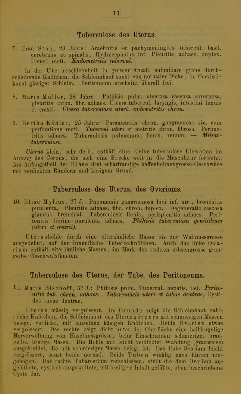 Tuberculose des Uterus. 7. Erau Stab, 23 Jahre: Araehnitis et pachymeningitis tubercul. basiL cerebralis et spinalis, Hydrocephalus int. Pleuritis adhaes. duplex- Ulcus? recti. Endometritis tubercul. In der Uterusschleimheit in grosser Anzahl submiliare graue durch- scheinende Knötchen, die Schleimhaut sonst von normaler Dicke; im Cervical- kanal glasiger Schleim. Peritoneum erscheint überall frei. 8. Marie Müller, 28 Jahre: Phthisis pulm. ulcerosa caseosa cavernosa, pleuritis chron. fibr. adhaes. Ulcera tubercul. laryngis, intestini tenuis- et crassi. Ulcera tuberculosa uteri, endemetritis chron. 9. Bertha Köhler, 25 Jahre: Parametritis chron. gangraenosa sin. cum perforatione recti. Tubercul uteri et metritis chron. fibrosa. Perime- tritis adhaes. Tuberculosis pulmonum, lienis, renum. — Miliar- tuberculose. Uterus klein, sehr derb, enthält eine kleine tuberculose Ulceration im Anfang des Corpus, die sich eine Strecke weit in die Müsculatur fortsetzt. Am Anfangstheil der Blase drei scharfrandige kaffeebohnengrosse Geschwüre mit verdickten Rändern und käsigem Grund. Tuberculose des Uterus, des Ovariums. 10. Elise Mylius, 27 J.: Pneumonia gangraenosa lobi inf. utr., bronchitis purulenta. Pleuritis adhaes. fibr. chron. duplex. Degeneratio caseosa glandul. bronchial. Tuberculosis lienis, Perisplenitis adhaes. Peri- tonitis fibrino - purulenta adhaes. Phthisis tuberculosa genitalium (uteri ei ovarii). Uterushöhle durch eine eiterähnlicbe Masse bis zur Wallnussgrösse- ausgedehnt, auf der Innenfläche Tubercelknötchen. Auch das linke Ova- rium enthält eiterähnliche Massen, im Mark des rechten erbsengrosse grau- gelbe Geschwulstknoten. Tuberculose des Uterus, der Tube, des Peritoneums. 11. Marie Bischoff, 37 J.: Phthisis pulm. Tubercul. hepatis, ilei. PeritO' nitis tub. chron. adhaes. Tuberculosis uteri et tubae dextrae, Cysti- des tubae dextrae. Uterus massig vergrössert. Im Grunde zeigt die Schleimhaut zahl- reiche Knötchen, die Schleimhaut des Uteruskörpers mit schmierigen Massen belegt, verdickt, mit einzelnen käsigen Knötchen. Beide Ovarien etwas- vergrössert. Das rechte zeigt dicht unter der Oberfläche eine halbkugelige Hervorwölbung von Haselnussgrösse, beim Einschneiden schmierige, grau- gelbe, breiige Masse. Die Höhle mit leicht verdickter Wandung (grauweiss) ausgekleidet, die mit schmieriger Masse belegt ist. Das linke Ovarium leicht vergrössert, sonst beide normal. Beide Tuben winklig nach hinten \\m- gebogen. Das rechte Tubarostium verschlossen, stellt die dem Ovarium an- gelöthete, cystisch ausgeweitete, mit breiigem Inhalt gefüllte, oben beschriebene Cyste dar.
