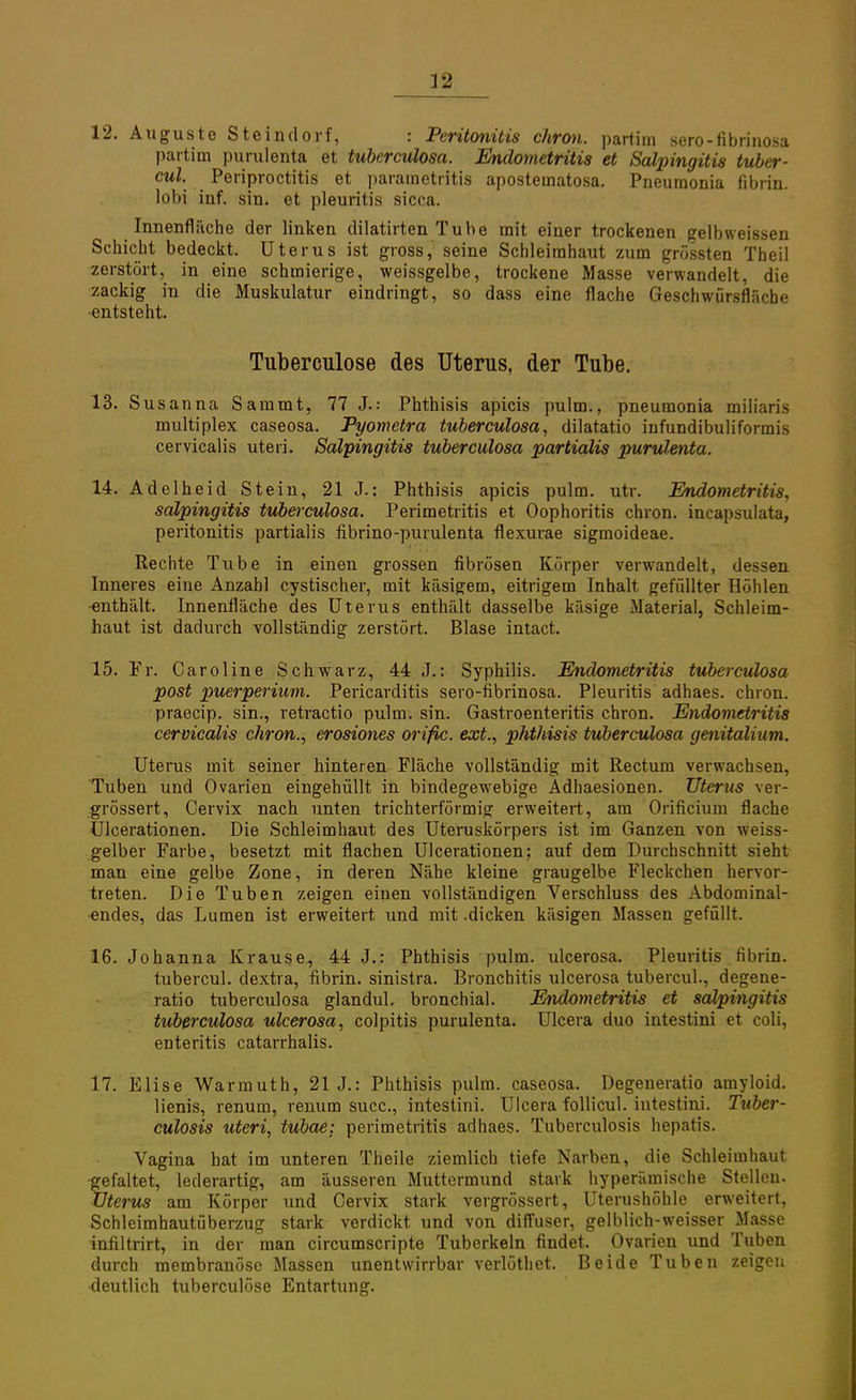 12. Auguste Steindorf, : Peritonitis chron. partim sero-fibrinosa partim purulenta et tuberculosa. Endometritis et Salpingitis tuber- cul. Periproctitis et parametritis apostematosa. Pneumonia fibrin. lobi inf. sin. et pleuritis sicca. Innenfläche der linken dilatirten Tube mit einer trockenen gelbweissen Schicht bedeckt. Uterus ist gross, seine Schleimhaut zum grössten Theil zerstört, in eine schmierige, weissgelbe, trockene Masse verwandelt, die zackig in die Muskulatur eindringt, so dass eine flache Geschwürsfläche entsteht. Tuberculose des Uterus, der Tube. 13. Susan na Sammt, 77 J.: Phthisis apicis pulm., pneumonia miliaris multiplex caseosa. Pyometra tuberculosa, dilatatio infundibuliformis cervicalis uteri. Salpingitis tuberculosa partialis purulenta. 14. Adelh eid Stein, 21 J.: Phthisis apicis pulm. utr. Endometritis, Salpingitis tuberculosa. Perimetritis et Oophoritis chron. incap.sulata, Peritonitis partialis fibrino-purulenta flexurae sigmoideae. Rechte Tube in einen grossen fibrösen Körper verwandelt, dessen Inneres eine Anzahl cystischer, mit käsigem, eitrigem Inhalt gefüllter Höhlen •enthält. Innenfläche des Uterus enthält dasselbe käsige Material, Schleim- haut ist dadurch vollständig zerstört. Blase intact. 15. Fr. Caroline Schwarz, 44 J.: Syphilis. Endometritis tuberculosa post Puerperium. Pericarditis sero-fibrinosa. Pleuritis adhaes. chron. praecip. sin., retractio pulm. sin. Gastroenteritis chron. Endometritis cervicalis chron., erosiones orific. ext., phthisis tuberculosa genitälium. Uterus mit seiner hinteren Fläche vollständig mit Rectum verwachsen, Tuben und Ovarien eingehüllt in bindegewebige Adhaesionen. Uterus ver- grössert, Cervix nach unten trichterförmig erweitert, am Orificium flache Ulcerationen. Die Schleimhaut des Uteruskörpers ist im Ganzen von weiss- gelber Farbe, besetzt mit flachen Ulcerationen; auf dem Durchschnitt sieht man eine gelbe Zone, in deren Nähe kleine graugelbe Fleckchen hervor- treten. Die Tuben zeigen einen vollständigen Verschluss des Abdominal- endes, das Lumen ist erweitert und mit .dicken käsigen Massen gefüllt. 16. Johanna Krause, 44 J.: Phthisis pulm. ulcerosa. Pleuritis fibrin. tubercul. dextra, fibrin. sinistra. Bronchitis ulcerosa tubercul., degene- ratio tuberculosa glandul. bronchial. Endometritis et Salpingitis tuberculosa ulcerosa, colpitis purulenta. Ulcera duo intestini et coli, enteritis catarrhalis. 17. Elise Warmuth, 21 J.: Phthisis pulm. caseosa. Degeneratio amyloid. lienis, renum, renum succ, intestini. Ulcera follicul. intestini. Tuber- culosis uteri, tubae: Perimetritis adhaes. Tuberculosis hepatis. Vagina hat im unteren Theile ziemlich tiefe Narben, die Schleimhaut gefaltet, lederartig, am äusseren Muttermund stark hyperämische Stellen. Uterus am Körper und Cervix stark vergrössert, Uterushöhle erweitert, Schleimhautüberzug stark verdickt und von diffuser, gelblich-weisser Masse infiltrirt, in der man circumscripte Tuberkeln findet. Ovarien und Tuben durch membranöse Massen unentwirrbar verlöthet. Beide Tuben zeigen deutlich tuberculose Entartung.
