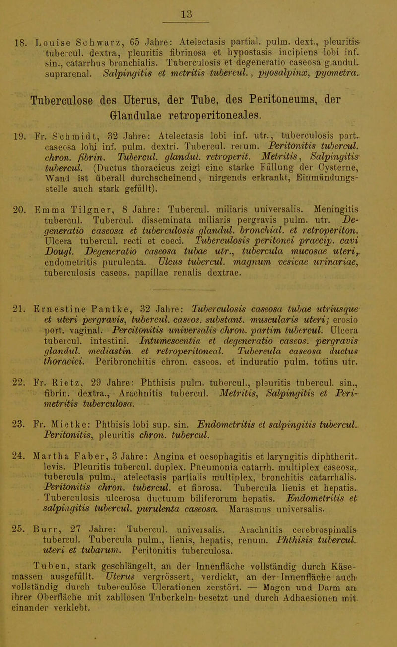 18. Louise Schwarz, 65 Jahre: Atelectasis partial. pulin. dext., pleuritis- tubercul. dextra, pleuritis fibrinosa et bypostasis incipiens lobi inf. sin., catarrhus bronchialis. Tuberculosis et degeneratio caseosa glandul. suprarenal. Salpingitis et rnctritis tubercul., pyosalpinx, pyometra. Tuberculose des Uterus, der Tube, des Peritoneums, der Glandulae retroperitoneales. 19. Fr. Schmidt, 32 Jahre: Atelectasis lobi inf. utr., tuberculosis part. caseosa lobi inf. pulm. dextri. Tubercul. reium. Peritonitis tubercul. chron. fibrin. Tubercul. glandul. retroperit. Metritis, Salpingitis tubercul. (Ductus thoracicus zeigt eine starke Füllung der Cysterne, Wand ist überall durchscheinend, nirgends erkrankt, Einmündungs- stelle auch stark gefüllt). 20. Emma Tilgner, 8 Jahre: Tubercul. miliaris universalis. Meningitis tubercul. Tubercul. disseminata miliaris pergravis pulm. utr. De- generatio caseosa et tuberculosis glandul. bronchial, et retroperiton. Ulcera tubercul. recti et coeci. Tuberculosis peritonei praecip. cavi Dougl. Degeneratio caseosa tubae utr., tubercula mucosae uteri,. endometritis purulenta. Ulcus tubercul. magnum vesicae urinariae, tuberculosis caseos. papillae renalis dextrae. 21. Ernestine Pantke, 32 Jahre: Tuberculosis caseosa tubae utriusque et uteri pergravis, tubercul. caseos. substant. muscularis uteri; erosio port. vaginal. Percitonitis universalis chron. partim tubercul. Ulcera tubercul. intestini. Intumescentia et degeneratio caseos. pergravis glandul. mediastin. et retroperitoneal. Tubercula caseosa ductus thoracici. Peribronchitis chron. caseos. et induratio pulm. totius utr. 22. Fr. Rietz, 29 Jahre: Phthisis pulm. tubercul., pleuritis tubercul. sin., fibrin. dextra., Arachnitis tubercul. Metritis, Salpingitis et Peri- metritis tuber culosa. 23. Fr. Mietke: Phthisis lobi sup. sin. Endometritis et Salpingitis tubercul. Peritonitis, pleuritis chron. tubercul. 24. Martha F ab er, 3 Jahre: Angina et oesophagitis et laryngitis diphtherit. levis. Pleuritis tubercul. duplex. Pneumonia catarrh. multiplex caseosa,, tubercula pulm., atelectasis partialis multiplex, bronchitis catarrhalis. Peritonitis chron. tubercul. et fibrosa. Tubercula lienis et hepatis. Tuberculosis ulcerosa ductuum biliferorum hepatis. Endometritis et Salpingitis tubercul. purulenta caseosa. Marasmus universalis. 25. Burr, 27 Jahre: Tubercul. universalis. Arachnitis cerebrospinalis tubercul. Tubercula pulm., lienis, hepatis, renum. Phthisis tubercul. uteri et tubarum. Peritonitis tuberculosa. Tuben, stark geschlängelt, an der Innenfläche vollständig durch Käse- massen ausgefüllt. Uterus vergrössert, verdickt, an der-Innenfläche auch' vollständig durch tuberculose Ulerationen zerstört. — Magen und Darm an ihrer Oberfläche mit zahllosen Tuberkeln- besetzt und durch Adhaesionen mit. einander verklebt.