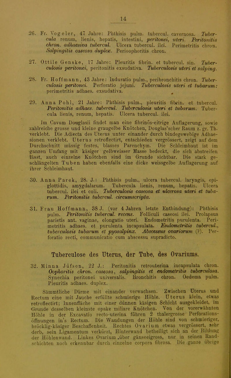 26. Fr. Vogeler, 47 Jahre: Phthisis pulm. tubercul. cavernosa. Tuber- cula renura, lienis, hepatis, intestini, perüonei, uteri. Peritonitis chron. adhaesiva tubercul. Ulcera tubercul. ilci. Perimetritis chrcm. Salpingitis caseosa duplex. Perioophoritis chron. 27. Ottile Genske, 17 Jahre: Pleuritis fibrin. et tubercul. sin. Tuber- culosis perüonei, Peritonitis exsudativa. Tuberculosis uteri et salping. 28. Fr. Hoffmann, 43 Jahre: Induratio pulm., peribronchitis chron. Tuber- culosis peritonei. Perforatio jejuni. Tuberculosis uteri et tubarum: Perimetritis adhaes. exsudativa. 4 29. Anna Pohl, 21 Jahre: Phthisis pulm., pleuritis fibrin. et tubercul. Peritonitis adhaes. tubercul. Tuberculosis uteri et tubarum. Tu bei- cula lienis, renum, hepatis. Ulcera tubercul. ilei. Im Cavum Douglasii findet man eine fibrinös-eitrige Auflagerung, sowie zahlreiche grosse und kleine graugelbe Knötchen, Douglas'scher Raum z. gr. Tb. verklebt. Die Adiecta des Uterus unter einander durch bindegewebige Adhae- sionen verklebt. Uterus retroflectirt, entschieden vergrössert, zeigt auf dem Durchschnitt massig festes, blasses Parenchym. Die Schleimhaut ist im ganzen Umfang mit käsiger gelbweisser Masse bedeckt, die sich abstreifen lässt, auch einzelne Knötchen sind im Grunde sichtbar. Die stark ge- schlängelten Tuben haben ebenfalls eine dicke weissgelbe Auflagerung auf ihrer Schleimhaut. 30. Anna Parek, 28. J.: Phthisis pulm., ulcera tubercul. laryngis, epi- glottidis, amygdalarum. Tubercula lienis, renum, hepatis. Ulcera tubercul. ilei et coli. Tuberculosis caseosa et ulcerosa uteri et tuba- rum. Peritonitis tubercul. circumscripta. 31. Frau Hoffmann, 38 J. (vor 4 Jahren letzte Entbindung): Phthisis pulm. Peritonitis tubercul. recens. Folliculi caseosi ilei. Prolapsus parietis ant. vaginae, elongatio uteri. Endometritis purulenta. Peri- metritis adhaes. et purulenta incapsulata. Endometritis tubercid., Tuberculosis tubarum et pyosälpinx. Abscessus ovariorum (?). Per- foratio recti, communicatio cum abscessu supradicto. Tuberculose des Uterus, der Tube, des Ovariums. 32. Minna Jüfsen, 22 J.: Peritonitis retrouterina incapsulata chron. Oophoritis chron. caseosa, Salpingitis et endometritis tuberculosa. Synechia peritonei universalis. Bronchitis chron. Oedema pulm. Pleuritis adhaes. duplex. Sämmtliche Därme mit einander verwachsen. Zwischen Uterus und Rectum eine mit Jauche erfüllte schmierige Höhle. Uterus klein, etwas retroflectirt; Innenfläche mit einer dünnen käsigen Schicht ausgekleidet, im ■Grunde desselben kleinste opake miliare Knötchen. Von der vorerwähnten Höhle in der Excavatio recto-uterina führen 2 thalergrosse Perforations- öffnungen in's Rectum. Die Wandungen der Höhle sind von schmieriger, bröcklig-käsiger Beschaffenheit. Rechtes Ovarium etwas vergrössert, sehr -derb, sein Ligamentum verkürzt, Hinterwand betheiligt sich an der Bildung der Höhlenwand. Linkes Ovarium .über gäuseeigross, nur in seinen Rand- schichten noch erkennbar durch einzelne corpora fibrosa. Die ganze übrige