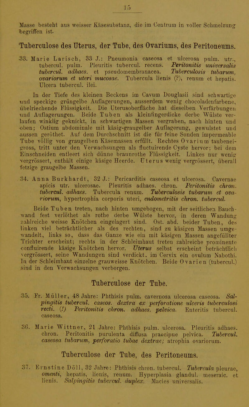 3 5 Masse besteht aus weisser Käsesubstanz, die im Centrum in voller Schmelzung begriffen ist. Tuberculose des Uterus, der Tube, des Ovariums, des Peritoneums. 33. Marie Larisch, 33 J.: Pneumonia caseosa et ulcerosa pulm. utr., tubercul. pulm. Pleuritis tubercul. recens. Peritonitis universalis tubercul. adhaes. et pseudomembranacea. Tuberculosis tubarwm, ovariorum et uteri mucosae. Tubercula lienis (?), renum et hepatis. Ulcera tubercul. ilei. In der Tiefe des kleinen Beckens im Cavum Douglasii sind schwartige und speckige grüngelbe Auflagerungen, ausserdem wenig chocoladenfarbene, übelriechende Flüssigkeit. Die Uterusoberfläche hat dieselben Verfärbungen und Auflagerungen. Beide Tuben als kleinfingerdicke derbe Wülste ver- laufen winklig geknickt, in schwartigen Massen vergraben, nach hinten und •oben; Ostium abdominale mit käsig-graugelber Auflagerung, gewulstet und aussen geröthet. Auf dem Durchschnitt ist die für feine Sonden impermeable, Tube völlig von graugelben Käsemassen erfüllt. Rechtes Ovarium taubenei- gross, tritt unter den Verwachsungen als fluctuirende Cyste hervor; bei dem Einschneiden entleert sich dünne braunrothe Flüssigkeit. Linkes nur weni<r vergrössert, enthält einige käsige Heerde. Uterus wenig vergrössert, überall fetzige graugelbe Massen. 34. Anna Burkhardt, 32 J.: Pericarditis caseosa et ulcerosa. Cavernae apicis utr. ulcerosae. Pleuritis adhaes. chron. Peritonitis chron. tubercul. adhaes. Tubercula renum. Tuberculosis tubarum et ova- riorum, hypertrophia corporis uteri, endometritis chron. tubercul. Beide Tuben treten, nach hinten umgebogen, mit der seitlichen Bauch- wand fest verlöthet als rothe derbe Wülste hervor, in deren Wandung zahlreiche weisse Knötchen eingelagert sind. Ost. abd. beider Tuben, des linken viel beträchtlicher als des rechten, sind zu käsigen Massen umge- wandelt, links so, dass das Ganze wie ein mit käsigen Massen angefüllter Trichter erscheint; rechts in der Schleimhaut treten zahlreiche prominente confluirende käsige Knötchen hervor. Uterus selbst erscheint beträchtlich vergrössert, seine Wandungen sind verdickt, im Cervix ein Ovulum Nabothi. In der Schleimhaut einzelne grauweisse Knötchen. Beide Ovarien (tubercul.) sind in den Verwachsungen verborgen. Tuberculose der Tube. 35. Fr. Müller, 48 Jahre: Phthisis pulm. cavernosa ulcerosa caseosa. Sal- pingitis tubercul. caseos. dextra ex perforatione ulceris tuberculosi recti. (!) Peritonitis chron. adhaes. pelvica. Enteritis tubercul. caseosa. 3G. Marie Wittner, 21 Jahre: Phthisis pulm. ulcerosa. Pleuritis adhaes. chron. Peritonitis purulenta diffusa praecipue pelvica. Tubercul. caseosa tubarum, perforatio tubae dextrae; atrophia ovariorum. Tuberculose der Tube, des Peritoneums. 37. E rnstine Doli, 32 Jahre: Phthisis chron. tubercul. Tubercula pleurae, omenti, hepatis,_ lienis, reuum. Hyperplasia glandul. meseraic. et lienis. Salpingitis tubercul. duplex. Macies universalis.