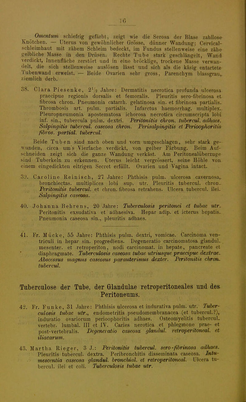 TG Omentum schiefrig gefärbt, zeigt wie die Serosa der Blase zahllose Knötchen. — Uterus von gewöhnlicher Grösse, dünner Wandung; Cervical- schleimhaut mit zähem Schleim bedeckt, im Fundus stellenweise eine zähe gelbliche Masse in den Drüsen. Rechte Tube stark geschlängelt, Wand verdickt, Innenfläche zerstört und in eine bröcklige, trockene Masse verwan- delt, die sich stellenweise auslösen lässt und sich als die käsig entartete Tubenwand erweist. — Beide Ovarien sehr gross, Parenchym blassgrau, ziemlich derb. 38. Clara Piesenke, 21/a Jahre: Dermatitis necrotica profunda ulcerosa praecipue regionis dorsalis et femoralis. Pleuritis sero-fibrinosa et flbrosa chron. Pneumonia catarrh. gelatinosa sin. et fibrinosa partialis. Thrombosis art. pulm. partialis. Infarctus haemorrhag. multiplex. Pleuropneumonia apostematosa ichorosa necrotica circumscripta lobi inf. sin., tubercula pul in. dextri. Peritonitis chron. tubercul. adhaes. Salpingitis tubercul. caseosa chron. Perisalpingitis et Perioophoritis fibrös, partial. tubercul. Beide Tuben sind nach oben und vorn umgeschlagen, sehr stark ge- wunden, circa um's Vierfache verdickt, von gelber Färbung. Beim Auf- schneiden zeigt sich die ganze Wandung verkäst. Am Peritonealüberzuge sind Tuberkeln zu erkennen. Uterus leicht vergrössert, seine Höhle von einem eingedickten eitrigen Secret erfüllt. Ovarien und Vagina intact. 3'J. Caroline Reinisch, 27 Jahre: Phthisis pulm. ulcerosa cavernosa,. bronchiectas. multiplices lobi sup. utr. Pleuritis tubercul. chron. Peritonitis tubercul. et chron. flbrosa retrahens. Ulcera tubercul. ilei. Salpingitis caseosa. 40. Johanna Behrens, 20 Jahre: Tuberculosis peritonei et tubae utr. Peritonitis exsudativa et adhaesiva. Hepar adip. et icterus hepatis. Pneumonia caseosa sin., pleuritis adhaes. 41. Fr. Mücke, 55 Jahre: Phthisis pulm. dextri, vomicae. Carcinoma ven- triculi in hepar sin. progrediens. Degeneratio carcinomatosa glandul. mesenter. et retroperiton, nodi carcinomat. in hepate, pancreate et cliaphragmate. Tuberculosis caseosa tubae utriusque praecipue dextrae. Abscessus magnus caseosus parauterimus dexter. Peritonitis chron. tubercul. Tuberculose der Tube, der Glandulae retroperitoneales und des Peritoneums. 42. Fr. Funke, 31 Jahre: Phthisis ulcerosa et indurativa pulm. utr. Tuber- culosis tubae utr., endometritis pseudomembranacea (et tubercul.;-'), induratio ovariorum Perioophoritis adhaes. Osteomyelitis tubercul. vertebr. lumbal. III et IV. Caries nerotica et phlegmone prae- et post-vertebralis. Degeneratio caseosa glandul. retroperitoneal. et iliacarum. 43. Martha Rieger, 3 J.: Peritonitis tubercul. sero-fibrinosa adhaes. Pleuritis tubercul. dextra. Peribronchitis disseminata caseosa. Intu- me&centia caseosa glandul. bronchial, et retroperitoneal. Ulcera tu- bercul. ilei et coli. Tuberculosis tubae utr.