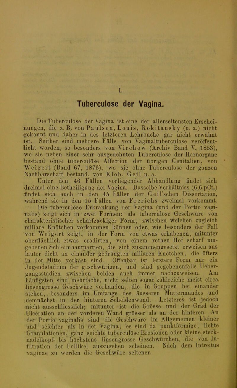 L Tuberculose der Vagina. Die Tuberculose der Vagina ist eine der allerseltensten Erschei- nungen, die z.B. von Paulsen, Louis, Rokitansky (u. a.) nicht gekannt und daher in des letzteren Lehrbuche gar nicht erwähnt ist. Seither sind mehrere Fälle von Vaginaltuberculose veröffent- licht worden, so besonders von Virchow (Archiv Band V, 1853), wo sie neben einer sehr ausgedehnten Tuberculose der Harnorgane bestand ohne tuberculose Affection der übrigen Genitalien, von Weigert (Band 67, 1876), wo sie ohne Tuberculose der ganzen Nachbarschaft bestand, von Klob, Geil u. a. Unter den 46 Fällen vorliegender Abhandlung findet sich dreimal eine Betheiligung der Vagina. Dasselbe Verhältniss (6,6 pCL) findet sich auch in den 45 Fällen der Geil'schen Dissertation, während sie in den 15 Fällen von Frerichs zweimal vorkommt. Die tuberculose Erkrankung der Vagina (und der Portio vagi- nalis) zeigt sich in zwei Formen: als tuberculose Geschwüre von charakteristischer scharfzackiger Form, zwischen welchen zugleich miliare Knötchen vorkommen können oder, wie besonders der Fall von Weigert zeigt, in der Form von etwas erhabenen, mitunter oberflächlich etwas erodirten, von einem rothen Hof scharf um- gebenen Schleimhautpartien, die sich zusammengesetzt erweisen aus lauter dicht an einander gedrängten miliaren Knötchen, die öfters in der Mitte verkäst sind. Offenbar ist letztere Form nur ein Jugendstadium der geschwürigen, und sind gegebenenfalls Ueber- gangsstadieu zwischen beiden auch immer nachzuweisen. Am häufigsten sind mehrfache, nicht selten sogar zahlreiche meist circa linsengrosse Geschwüre vorhanden, die in Gruppen bei einander stehen, besonders im Umfange des äusseren Muttermundes und demnächst in der hinteren Scheidenwand. Letzteres ist jedoch nicht ausschliesslich; mitunter ist die Grösse und der Grad der Ulceration an der vorderen Wand grösser als an der hinteren. An der Portio vaginalis sind die Geschwüre im Allgemeinen kleiner nüd seichter als in der Vagina; es sind da punktförmige, lichte Granulationen, ganz seichte tuberculose Erosionen oder kleine Steck- nadelkopf- bis höchstens linsengrosse Geschwürchen, die von In- filtration der Follikel auszugehen scheinen. Nach dem Introitus vaginae zu werden die Geschwüre seltener.