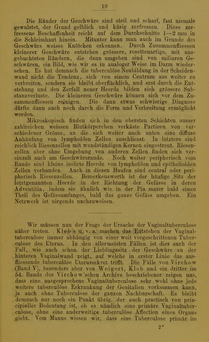 Die Ränder der Geschwüre sind steil und scharf, fast niemals gewulstet, der Grund gelblich und käsig zerfressen. Diese zer- fressene Beschaffenheit reicht auf dem Durchschnitte 1—2 mm in die Schleimhaut hinein. Mitunter kann man auch im Grunde des Geschwürs weisse Knötchen erkennen. Durch Zusammenfliessen kleinerer Geschwüre entstehen grössere, rosettenartige, mit aus- gebuchteten Rändern, die dann umgeben sind von miliaren Ge- schwüren, ein Bild, wie wir es in analoger Weise im Darm wieder- sehen. Es hat demnach die tuberculöse Neubildung in der Scheiden- wand nicht die Tendenz, sich von einem Centrum aus weiter zu verbreiten, sondern sie bleibt oberflächlich, und erst durch die Ent- stehung und den Zerfall neuer Heerde bilden sich grössere Sub- stanzverluste. Die kleineren Geschwüre können sich vor dem Zu- sammenfliessen reinigen. Die dann etwas schwierige Diagnose dürfte dann auch noch durch die Form und Verbreitung ermöglicht werden. Mikroskopisch finden sich in den obersten Schichten ausser zahlreichen weissen Blutkörperchen verkäste Partieen von ver- schiedener Grösse, an die sich weiter nach unten eine diffuse Anhäufung von lymphoi'den Zellen anschliesst« In letztere sind reichlich Riesenzellen mit wandständigen Kernen eingestreut. Riesen- zellen aber ohne Umgebung von anderen Zellen finden sich ver- einzelt auch am Geschwürsrande. Noch weiter peripherisch vom Rande sind kleine isolirte Heerde von lymphoi'den und epithelioiden Zellen vorhanden. Auch in diesen Haufen sind central oder peri- pherisch Riesenzellen. Bemerkenswerth ist der häufige Sitz der letztgenannten Heerde in der Richtung der Gefässe in deren Adveutitia, indem sie ähnlich wie in der Pia mater bald einen Theil des Gefässumfanges, bald das ganze Gefäss umgeben. Ein Netzwerk ist nirgends nachzuweisen. Wir müssen nun der Frage der Ursache der Vagiualtuberculose näher treten. Kl ob's u, v. a. machen das Entstehen der Vaginal- tuberculose immer abhängig von einer weit vorgeschrittenen Tuber- culöse des Uterus. In den allermeisten Fällen ist dies auch der Fall, wie auch schon der Lieblingssitz der Geschwüre an der hinteren . Vaginalwand zeigt, auf welche in erster Linie das aus- fliessende tuberculöse Uterussekret trifft. Die Fälle von Virchow (Band V), besonders aber von Weigert, Klob und ein dritter im 54. Bande des Virchow'schen Archivs beschriebener zeigen uns, dass eine ausgesprochene Vaginaltuberculose sehr wohl ohne jede weitere tuberculöse Erkrankung der Genitalien vorkommen kann, ja auch ohne Tuberculöse der ganzen Nachbarschaft. Es bleibt demnach nur noch ein Punkt übrig, der auch practisch von prin- cipieller Bedeutung ist, ob es nämlich eine primäre Vaginaltuber- culose, ohne eine anderweitige tuberculöse Affection eines Organs .giebt. Vom Manne wissen wir, dass eine Tuberculöse primär im 2*