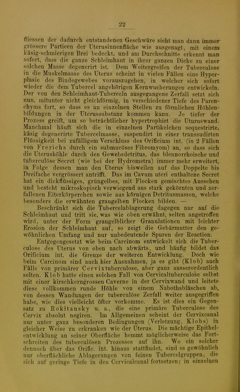 fliessen der dadurch entstandenen Geschwüre sieht man dann immer grössere Partieen der Uterusinnenfläche wie ausgenagt, mit einem käsig-schmierigen Brei bedeckt, und am Durchschnitte erkennt man sofort, dass die ganze Schleimhaut in ihrer ganzen Dicke zu einer solchen Masse degenerirt ist. Dem Weitergreifen der Tuberculose in die Muskelmasse des Uterus scheint in vielen Fällen eine Hyper- plasie des Bindegewebes vorauszugehen, in welcher sich sofort wieder die dem Tubercel angehörigen Kernwucherungen entwickeln. Der von den Schleimhaut-Tuberceln ausgegangene Zerfall setzt sich nun, mitunter nicht gleichförmig, in verschiedener Tiefe des Paren- chyms fort, so dass es an einzelnen Stellen zu förmlichen Höhlen- bildungen in der Uterussubstanz kommen kann. Je tiefer der Prozess greift, um so beträchtlicher hypertrophirt die Uturuswand. Manchmal häuft sich die in einzelnen Partikelchen sequestrirte, käsig degenerirte Tubercelmasse, suspendirt in einer transsudirten Flüssigkeit bei zufälligem Verschluss des Orificium int. (in 2 Fällen von Frerichs durch ein submucöses Fibromyom) an, so dass sich die Uterushöhle durch den Gewebsdetritus, das blennorrhoische und tuberculose Secret (wie bei der Hydrometra) immer mehr erweitert, in Folge dessen man den Uterus bisweilen auf das Doppelte bis Dreifache vergrössert antrifft. Das im Cavum uteri enthaltene Secret hat ein dickflüssiges, grüngelbes, mit Flocken gemischtes Aussehen und besteht mikroskopisch vorwiegend aus stark gekörnten und zer- fallenen Eiterkörperchen sowie aus körnigen Detritusmassen, welche besonders die erwähnten graugelben Flocken bilden. — Beschränkt sich die Tubercelablagerung dagegen nur auf die Schleimhaut und tritt sie, was wie oben erwähnt, selten angetroffen wird, unter der Form graugelblicher Granulationen mit leichter Erosion der Schleimhaut auf, so zeigt die Gebärmutter den ge- wöhnlichen Umfang und nur unbedeutende Spuren der Reaction. Entgegengesetzt wie beim Carcinom entwickelt sich die Tuber- culose des Uterus von oben nach abwärts, und häufig bildet das Orificium int. die Grenze der weiteren Entwicklung. Doch wie beim Carcinom sind auch hier Ausnahmen, ja es gibt (Klob) auch Fälle von primärer Cervixtuberculose, aber ganz ausserordentlich selten. Klob hatte einen solchen Fall von Cervicaltuberculose selbst mit einer kirschkerngrossen Caverne in der Cervixwand und leitete diese vollkommen runde Höhle von einem Nabothsbläschen ab, von dessen Wandungen der tuberculose Zerfall weiter ausgegriffen habe, wie dies vielleicht öfter vorkomme. Es ist dies ein Gegen- satz zu Rokitansky u. a., die eine primäre Tuberculose des Cervix absolut negiren. Im Allgemeinen scheint der Cervixcanal nur unter ganz besonderen Bedingungen (Verletzung, Klobs) in gleicher Weise zu erkranken wie der Uterus. Die mächtige Epithel- entwicklung an seiner Oberfläche hemmt möglicherweise das Fort- schreiten des tuberculösen Prozesses auf ihn. Wo ein solcher dennoch über das Orific. int. hinaus stattfindet, sind es gewöhnlich nur oberflächliche Ablagerungen von feinen Tubercelgruppen, die sich auf geringe Tiefe in den Cervicalcanal fortsetzen; in einzelnen