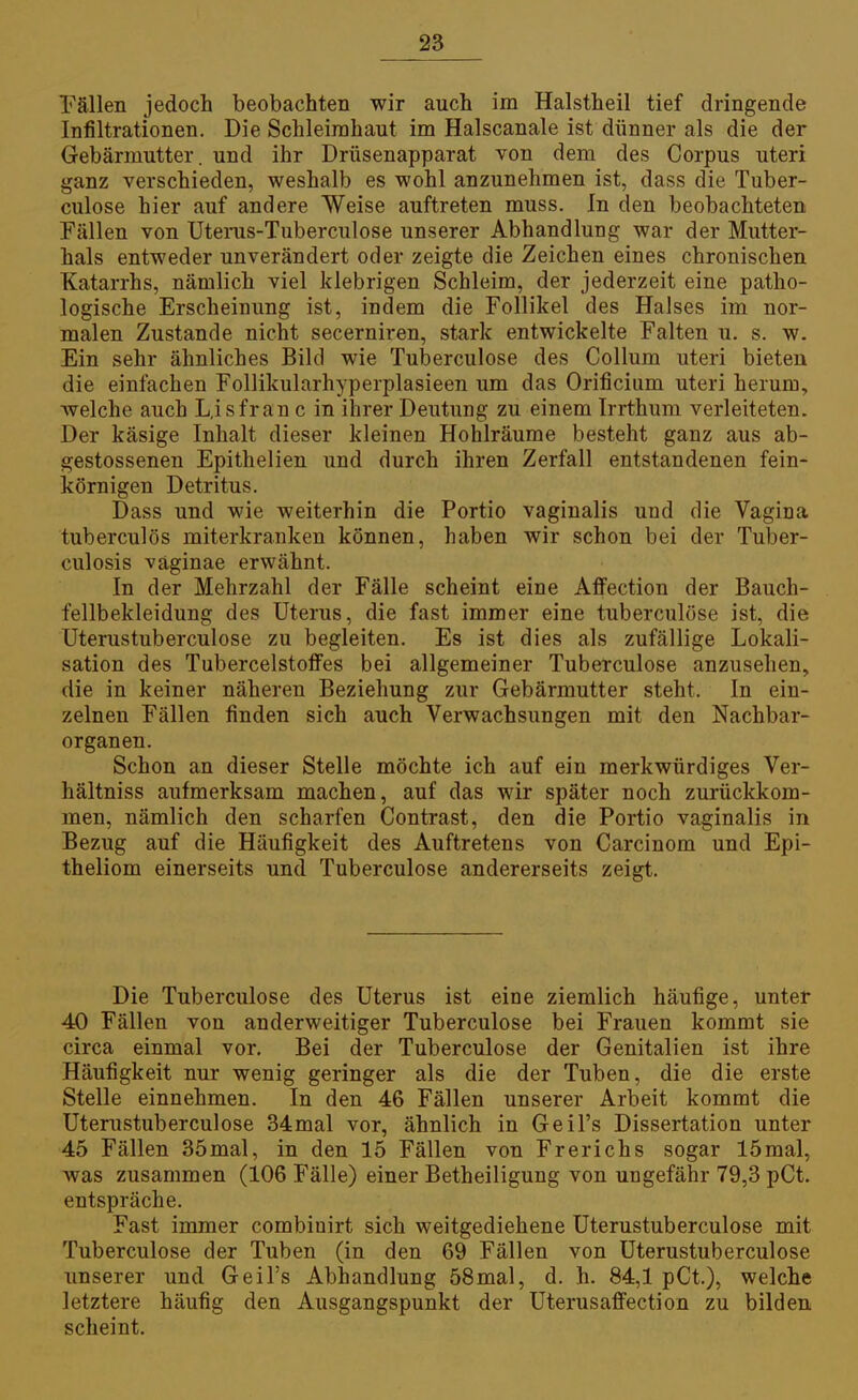 Fällen jedoch beobachten wir auch im Halstheil tief dringende Infiltrationen. Die Schleimhaut im Halscanale ist dünner als die der Gebärmutter, und ihr Drüsenapparat von dem des Corpus uteri ganz verschieden, weshalb es wohl anzunehmen ist, dass die Tuber- culose hier auf andere Weise auftreten muss. In den beobachteten Fällen von Uterus-Tuberculose unserer Abhandlung war der Mutter- hals entweder unverändert oder zeigte die Zeichen eines chronischen Katarrhs, nämlich viel klebrigen Schleim, der jederzeit eine patho- logische Erscheinung ist, indem die Follikel des Halses im nor- malen Zustande nicht secerniren, stark entwickelte Falten u. s. w. Ein sehr ähnliches Bild wie Tuberculose des Collum uteri bieten die einfachen Follikularhyperplasieen um das Orificium uteri herum, welche auch L.isfran c in ihrer Deutung zu einem Irrthum verleiteten. Der käsige Inhalt dieser kleinen Hohlräume besteht ganz aus ab- gestossenen Epithelien und durch ihren Zerfall entstandenen fein- körnigen Detritus. Dass und wie weiterhin die Portio vaginalis und die Vagina tuberculös miterkranken können, haben wir schon bei der Tuber- culosis väginae erwähnt. In der Mehrzahl der Fälle scheint eine AflPection der Bauch- fellbekleidung des Uterus, die fast immer eine tuberculose ist, die Uterustuberculose zu begleiten. Es ist dies als zufällige Lokali- sation des Tubercelstoffes bei allgemeiner Tuberculose anzusehen, die in keiner näheren Beziehung zur Gebärmutter steht. In ein- zelnen Fällen finden sich auch Verwachsungen mit den Nachbar- organen. Schon an dieser Stelle möchte ich auf ein merkwürdiges Ver- hältniss aufmerksam machen, auf das wir später noch zurückkom- men, nämlich den scharfen Contrast, den die Portio vaginalis in Bezug auf die Häufigkeit des Auftretens von Carcinom und Epi- theliom einerseits und Tuberculose andererseits zeigt. Die Tuberculose des Uterus ist eine ziemlich häufige, unter 40 Fällen von anderweitiger Tuberculose bei Frauen kommt sie circa einmal vor. Bei der Tuberculose der Genitalien ist ihre Häufigkeit nur wenig geringer als die der Tuben, die die erste Stelle einnehmen. In den 46 Fällen unserer Arbeit kommt die Uterustuberculose 34mal vor, ähnlich in Geil's Dissertation unter 45 Fällen 35mal, in den 15 Fällen von Frerichs sogar 15mal, was zusammen (106 Fälle) einer Betheiligung von ungefähr 79,3 pCt. entspräche. Fast immer combiuirt sich weitgediehene Uterustuberculose mit Tuberculose der Tuben (in den 69 Fällen von Uterustuberculose unserer und Geil's Abhandlung 58mal, d. h. 84,1 pCt.), welche letztere häufig den Ausgangspunkt der Uterusaffection zu bilden scheint.
