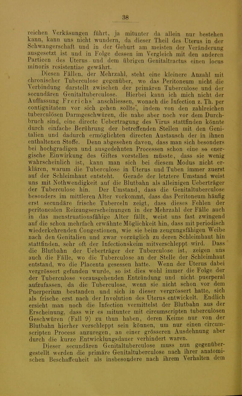 reichen Verkäsungen führt, ja mitunter da allein nur bestehen kann, kann uns nicht wundern, da dieser Theil des Uterus in der Schwangerschaft und in der Geburt am meisten der Veränderung ausgesetzt ist und in Folge dessen im Vergleich mit den anderen Partieen des Uterus und dem übrigen Genitaltractus einen locus minoris resistentiae gewährt. Diesen Fällen, der Mehrzahl, steht eine kleinere Anzahl mit chronischer Tuberculose gegenüber, wo das Peritoneum nicht die Verbindung darstellt zwischen der primären Tuberculose und der secundären Genitaltuberculose. Hierbei kann ich mich nicht der Auffassung Frerichs' anschliessen, wonach die Jnfection z. Th. per contignitatem vor sich gehen sollte*, indem von den zahlreichen tuberculösen Darmgeschwüren, die nahe aber noch vor dem Durch- bruch sind, eine directe Uebertragung des Virus stattfinden könnte durch einfache Berührung der betreffenden Stellen mit den Geni- talien und dadurch ermöglichten directen Austausch der in ihnen enthaltenen Stoffe. Denn abgesehen davon, dass man sich besonders bei hochgradigen und ausgedehnten Processen schon eine so ener- gische Einwirkung des Giftes vorstellen müsste, dass sie wenig wahrscheinlich ist, kann man sich bei diesem Modus nicht er- klären, warum die Tuberculose in Uterus und Tuben immer zuerst auf der Schleimhaut entsteht. Gerade der letztere Umstand weist uns mit Nothwendigkeit auf die Blutbahn als alleinigen Ueberträger der Tuberculose hin. Der Umstand, dass die Genitaltuberculose besonders im mittleren Alter vorkommt, dass das Peritoneum häufig erst secundäre frische Tuberceln zeigt, dass dieses Fehlen der peritonealen Reizungserscheinungen in der Mehrzahl der Fälle auch in das menstruationsfähige Alter fällt, weist uns fast zwingend auf die schon mehrfach erwähnte Möglichkeit hin, dass mit periodisch wiederkehrenden Congestionen, wie sie beim zeugungsfähigen Weibe nach den Genitalien und zwar vorzüglich zu deren Schleimhaut hin stattfinden, sehr oft der Infectionskeim mitverschleppt wird. Dass die Blutbahn der Ueberträger der Tuberculose ist, zeigen uns auch die Fälle, wo die Tuberculose an der Stelle der Schleimhaut entstand, wo die Placenta gesessen hatte. Wenn der Uterus dabei vergrössert gefunden wurde, so ist dies wohl immer die Folge der der Tuberculose vorausgehenden Entzündung und nicht puerperal aufzufassen, da die Tuberculose, wenn sie nicht schon vor dem Puerperium bestanden und sich in dieser vergrössert hatte, sich als frische erst nach der Involution des Uterus entwickelt. Endlich ersieht man noch die Infection vermittelst der Blutbahn aus der Erscheinung, dass wir es mitunter mit circumscripten tuberculösen Geschwüren (Fall 9) zu thun haben, deren Keime nur von der Blutbahn hierher verschleppt sein können, um nur einen circum- scripten Process anzuregen, an einer grösseren Ausdehnung aber durch die kurze Entwicklungsdauer verhindert waren. Dieser secundären Genitaltuberculose muss nun gegenüber- gestellt werden die primäre Genitaltuberculose nach ihrer anatomi- schen Beschaffeuheit als insbesondere nach ihrem Verhalten dem