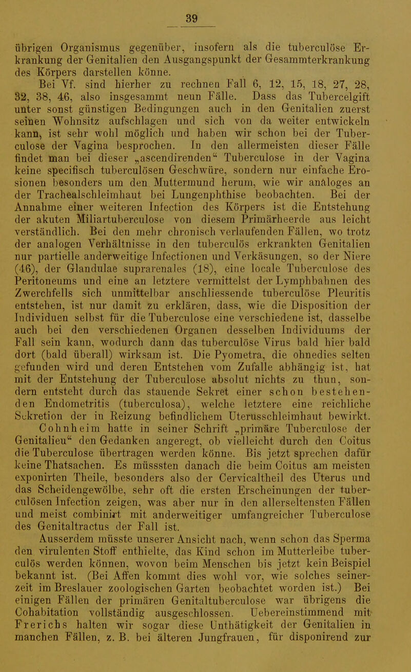 übrigen Organismus gegenüber, insofern als die tuberculöse Er- krankung der Genitalien den Ausgangspunkt der Gesammterkrankung des Körpers darstellen könne. Bei Vf. sind hierher zu rechnen Fall 6, 12, 15, 18, 27, 28, 32, 38, 46, also insgesammt neun Fälle. Dass das Tubercelgift unter sonst günstigen Bedingungen auch in den Genitalien zuerst seinen Wohnsitz aufschlagen und sich von da weiter entwickeln kann, ist sehr wohl möglich und haben wir schon bei der Tuber- culöse der Vagina besprochen. In den allermeisten dieser Fälle findet man bei dieser „ascendirenden Tuberculöse in der Vagina keine specifisch tuberculösen Geschwüre, sondern nur einfache Ero- sionen besonders um den Muttermund herum, wie wir analoges an der Tracheaischleimhaut bei Lungenphthise beobachten. Bei der Annahme einer weiteren Infection des Körpers ist die Entstehung der akuten Miliartuberculose von diesem Primärheerde aus leicht verständlich. Bei den mehr chronisch verlaufenden Fällen, wo trotz der analogen Verhältnisse in den tuberculös erkrankten Genitalien nur partielle anderweitige Infectionen und Verkäsungen, so der Niere (46), der Glandulae suprarenales (18), eine locale Tuberculöse des Peritoneums und eine an letztere vermittelst der Lymphbahnen des Zwerchfells sich unmittelbar anschliessende tuberculöse Pleuritis entstehen, ist nur damit zu erklären, dass, wie die Disposition der Individuen selbst für die Tuberculöse eine verschiedene ist, dasselbe auch bei den verschiedenen Organen desselben Individuums der Fall sein kann, wodurch dann das tuberculöse Virus bald hier bald dort (bald überall) wirksam ist. Die Pyometra, die ohnedies selten gefunden wird und deren Entstehen vom Zufalle abhängig ist, hat mit der Entstehung der Tuberculöse absolut nichts zu thun, son- dern entsteht durch das stauende Sekret einer schon bestehen- den Endometritis (tuberculosa), welche letztere eine reichliche Sekretion der in Reizung befindlichem Uterusschleimhaut bewirkt. Cohnheim hatte in seiner Schrift „primäre Tuberculöse der Genitalieu den Gedanken angeregt, ob vielleicht durch den Coitus die Tuberculöse übertragen werden könne. Bis jetzt sprechen dafür keine Thatsachen. Es müsssten danach die beim Coitus am meisten exponirten Theile, besonders also der Cervicaltheil des Uterus und das Scheidengewölbe, sehr oft die ersten Erscheinungen der tuber- culösen Infection zeigen, was aber nur in den allerseltensten Fällen und meist combinirt mit anderweitiger umfangreicher Tuberculöse des Genitaltractus der Fall ist. Ausserdem müsste unserer Ansicht nach, wenn schon das Sperma den virulenten Stofi0 enthielte, das Kind schon im Mutterleibe tuber- culös werden können, wovon beim Menschen bis jetzt kein Beispiel bekannt ist. (Bei Affen kommt dies wohl vor, wie solches seiner- zeit im Breslauer zoologischen Garten beobachtet worden ist.) Bei einigen Fällen der primären Genitaltuberculose war übrigens die Cohabitation vollständig ausgeschlossen. Uebereinstimmend mit Frerichs halten wir sogar diese Unthätigkeit der Genitalien in manchen Fällen, z. B. bei älteren Jungfrauen, für disponirend zur