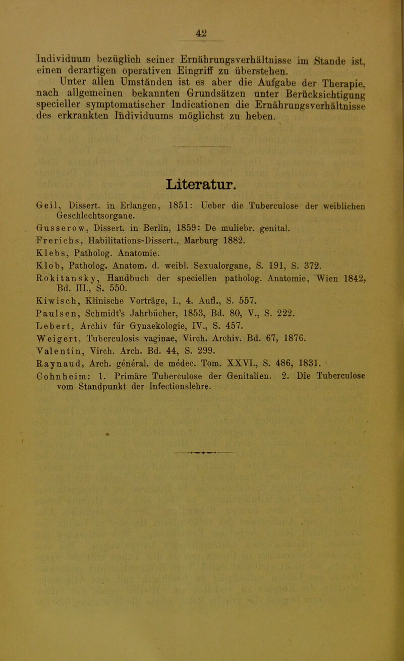Individuum bezüglich seiner Ernährungsverhältnisse im Stande ist, einen derartigen operativen Eingriff zu überstehen. Unter allen Umständen ist es aber die Aufgabe der Therapie, nach allgemeinen bekannten Grundsätzen unter Berücksichtigung specieller symptomatischer Indicationen die Ernährungsverhältnisse des erkrankten Individuums möglichst zu heben. Literatur. Geil, Dissert. in Erlangen, 1851: Ueber die Tuberculose der weiblichen Geschlechtsorgane. Gusserow, Dissert. in Berlin, 1859: De muliebr. genital. Frerichs, Habilitations-Dissert., Marburg 1882. Klebs, Patholog. Anatomie. Klob, Patholog. Anatom, d. weibl. Sexualorgane, S. 191, S. 372. Rokitansky, Handbuch der speciellen patholog. Anatomie. Wien 1842, Bd. III., S. 550. Kiwisch, Klinische Vorträge, I., 4. Aufl., S. 557. Paulsen, Schmidt's Jahrbücher, 1853, Bd. 80, V., S. 222. Lebert, Archiv für Gynaekologie, IV., S. 457. Weigert, Tuberculosis vaginae, Virch. Archiv. Bd. 67, 1876. Valentin, Virch. Arch. Bd. 44, S. 299. Raynaud, Arch. general. de medec. Tom. XXVI., S. 486, 1831. Cohnheim: 1. Primäre Tuberculose der Genitalien. 2. Die Tuberculose vom Standpunkt der Infectionslehre. -