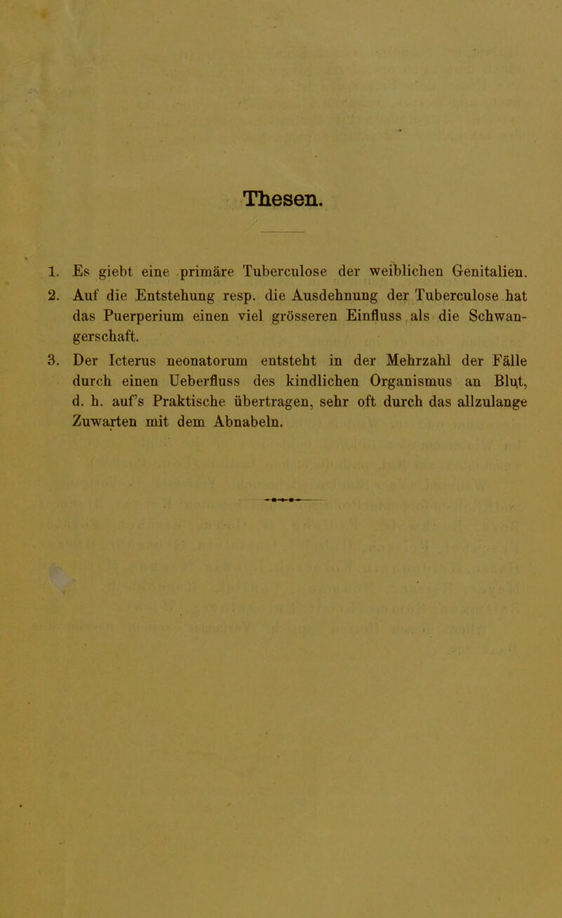 Thesen. 1. Es giebt eine primäre Tuberculose der weiblichen Genitalien. 2. Auf die Entstellung resp. die Ausdehnung der Tuberculose hat das Puerperium einen viel grösseren Einfluss als die Schwan- gerschaft. 3. Der Icterus neonatorum entsteht in der Mehrzahl der Fälle durch einen Ueberfluss des kindlichen Organismus an Blut, d. h. auf's Praktische übertragen, sehr oft durch das allzulange Zuwarten mit dem Abnabeln.