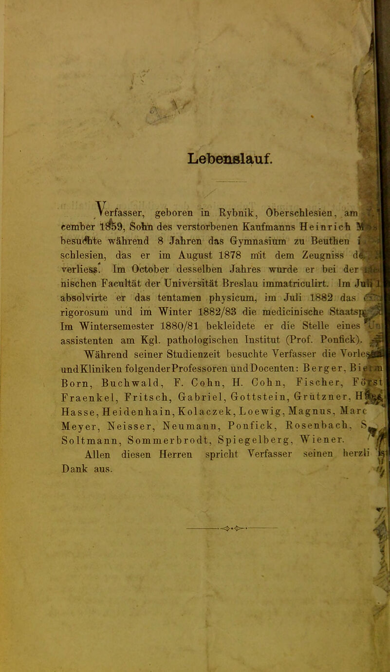 Lebenslauf. j Verfasser, geboren in Rybnik, Oberschlesien. am i cember 1#59, Sohn des verstorbenen Kaufmanns Heinrich M besuchte während 8 Jahren das Gymnasium zu Beuthen i, Schlesien, das er im August 1878 mit dem Zeugniss d| verlies«. Im October desselben Jahres wurde er bei der j nischen Facultät der Universität Breslau immatriculirt. Im Juli 1 absolvirte er das tentamen physicum, im Juli 1882 das <$fl rigorosum und im Winter 1882/83 die medicinische Staatspwöl Im Wintersemester 1880/81 bekleidete er die Stelle eines  assistenten am Kgl. pathologischen Institut (Prof. Ponfick). 'M Während seiner Studienzeit besuchte Verfasser die Vorlee_ und Kliniken folgender Professoren und Docenten: Berger. Bigfe&ii Born, Buchwald, F. Cohn, H. Cohn, Fischer, Föfcst Fraenkel, Fritsch, Gabriel, Gottstein, Grützner. H&j^ Hasse, Heidenhain, Kolaczek,Loewig, Magnus, Marc Meyer, Neisser, Neumann, Ponfick, Rosenbach. Soltmann, Sommerbrodt, Spiegelberg, Wiener. Allen diesen Herren spricht Verfasser seinen herzli 'k Dank aus. n.