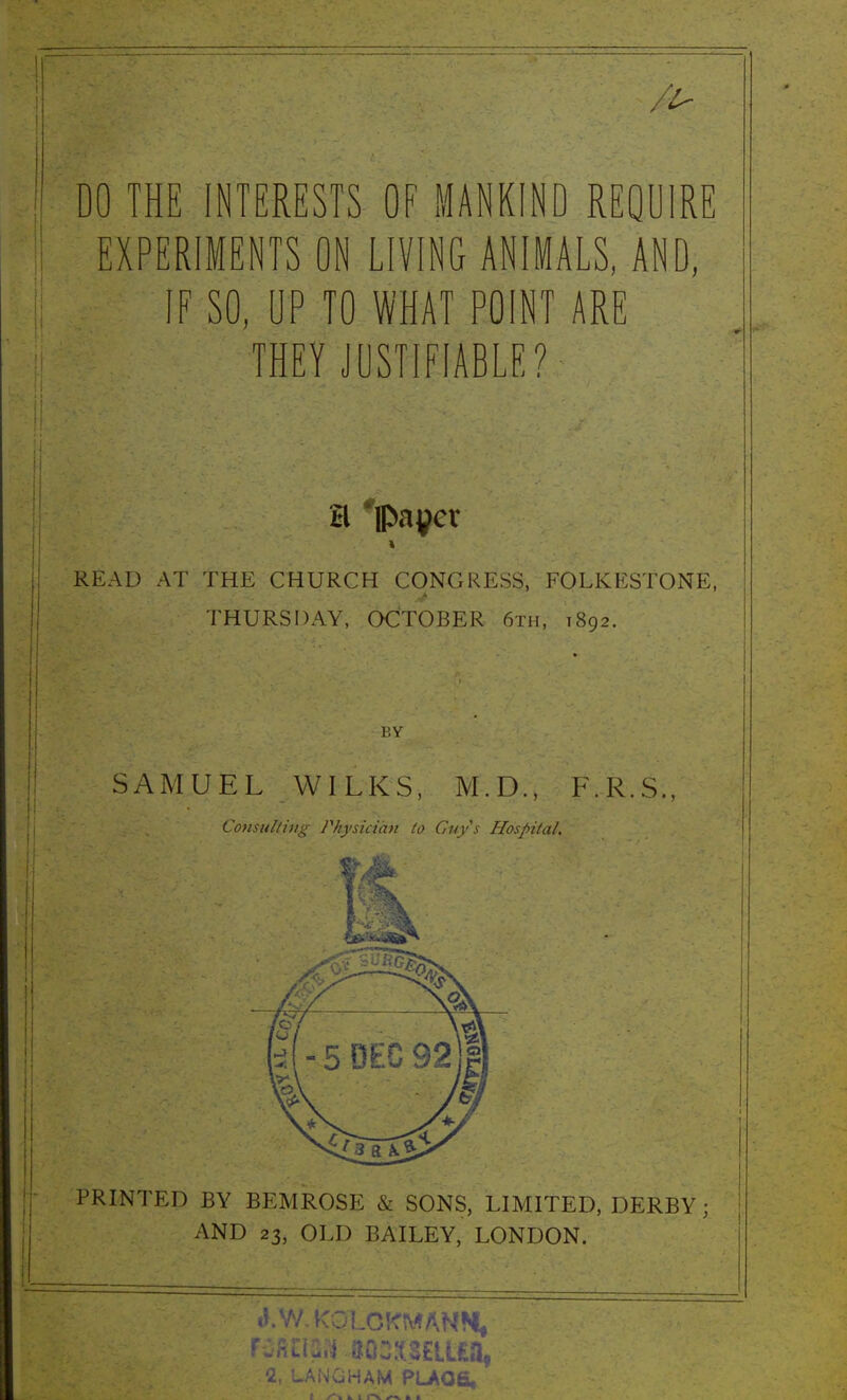 DO THE INTERESTS OF MANKIND REQUIRE EXPERIMENTS ON LIVING ANIMALS, AND, IF SO, UP TO WHAT POINT ARE THEY JUSTIFIABLE? tl 'ipayer READ AT THE CHURCH CONGRESS, FOLKESTONE, THURSDAY, OCTOBER 6th, 1892. BY SAMUEL WILKS, M.D., F.R.S., Consulting Physician to Guys Hospital. PRINTED BY BEMROSE & SONS, LIMITED, DERBY; AND 23, OLD BAILEY, LONDON. tKW.KOLCKMANM, 2, LANGHAM PLAQ6,