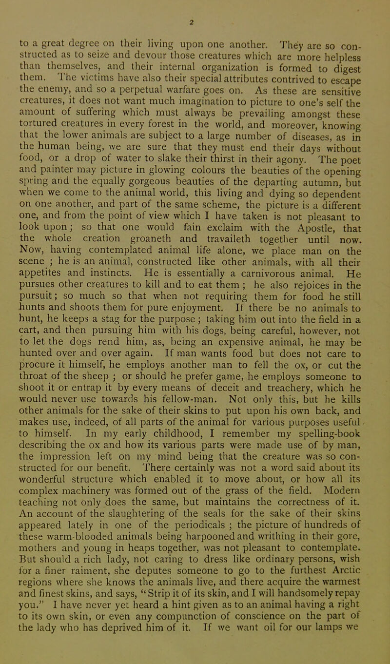 to a great degree on their living upon one another. They are so con- structed as to seize and devour those creatures which are more helpless than themselves, and their internal organization is formed to digest them. The victims have also their special attributes contrived to escape the enemy, and so a perpetual warfare goes on. As these are sensitive creatures, it does not want much imagination to picture to one's self the amount of suffering which must always be prevailing amongst these tortured creatures in every forest in the world, and moreover, knowing that the lower animals are subject to a large number of diseases, as in the human being, we are sure that they must end their days without food, or a drop of water to slake their thirst in their agony. The poet and painter may picture in glowing colours the beauties of the opening spring and the equally gorgeous beauties of the departing autumn, but when we come to the animal world, this living and dying so dependent on one another, and part of the same scheme, the picture is a different one, and from the point of view which I have taken is not pleasant to look upon; so that one would fain exclaim with the Apostle, that the whole creation groaneth and travaileth together until now. Now, having contemplated animal life alone, we place man on the scene ; he is an animal, constructed like other animals, with all their appetites and instincts. He is essentially a carnivorous animal. He pursues other creatures to kill and to eat them ; he also rejoices in the pursuit; so much so that when not requiring them for food he still hunts and shoots them for pure enjoyment. If there be no animals to hunt, he keeps a stag for the purpose; taking him out into the field in a cart, and then pursuing him with his dogs, being careful, however, not to let the dogs rend him, as, being an expensive animal, he may be hunted over and over again. If man wants food but does not care to procure it himself, he employs another man to fell the ox, or cut the throat of the sheep ; or should he prefer game, he employs someone to shoot it or entrap it by every means of deceit and treachery, which he would never use towards his fellow-man. Not only this, but he kills other animals for the sake of their skins to put upon his own back, and makes use, indeed, of all parts of the animal for various purposes useful to himself. In my early childhood, I remember my spelling-book describing the ox and how its various parts were made use of by man, the impression left on my mind being that the creature was so con- structed for our benefit. There certainly was not a word said about its wonderful structure which enabled it to move about, or how all its complex machinery was formed out of the grass of the field. Modern teaching not only does the same, but maintains the correctness of it. An account of the slaughtering of the seals for the sake of their skins appeared lately in one of the periodicals ; the picture of hundreds of these warm-blooded animals being harpooned and writhing in their gore, mothers and young in heaps together, was not pleasant to contemplate. But should a rich lady, not caring to dress like ordinary persons, wish for a finer raiment, she deputes someone to go to the furthest Arctic regions where she knows the animals live, and there acquire the warmest and finest skins, and says, Strip it of its skin, and I will handsomely repay you. I have never yet heard a hint given as to an animal having a right to its own skin, or even any compunction of conscience on the part of the lady who has deprived him of it. If we want oil for our lamps we