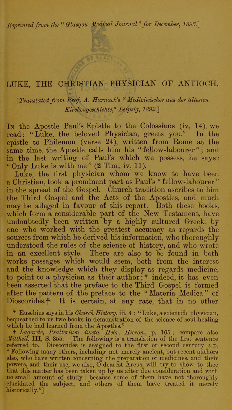 LUKE, THE CHRISTIAN PHYSICIAN OF ANTIOCH. [Translated from Prof. A. Harnactts  Medicinisches am der dltesten Kirchengeschichte, Leipzig, 1892.] In the Apostle Paul's Epistle to the Colossians (iv, 14), we read:  Luke, the beloved Physician, greets you. In the epistle to Philemon (verse 24), written from Rome at the same time, the Apostle calls him his  fellow-labourer; and in the last writing of Paul's which we possess, he says:  Only Luke is with me (2 Tim., iv, 11). Luke, the first physician whom we know to have been a Christian, took a prominent part as Paul's  fellow-labourer  in the spread of the Gospel. Church tradition ascribes to him the Third Gospel and the Acts of the Apostles, and much may be alleged in favour of this report. Both these books, which form a considerable part of the New Testament, have undoubtedly been written by a highly cultured Greek, by one who worked with the greatest accuracy as regards the sources from which he derived his information, who thoroughly understood the rules of the science of history, and who wrote in an excellent style. There are also to be found in both works passages which would seem, both from the interest and the knowledge which they display as regards medicine, to point to a physician as their author; * indeed, it has even been asserted that the preface to the Third Gospel is formed after the pattern of the preface to the  Materia Medica of Dioscorides.-f- It is certain, at any rate, that in no other * Eusebius says in his Church History, iii, 4 : Luke, a scientific physician, bequeathed to us two books in demonstration of the science of soul-healing which he had learned from the Apostles. t Lagarde, Psalterium iuxta Hebr. Hieron., p. 165; compare also Mittheil. Ill, S. 355. [The following is a translation of the first sentence referred to. Dioscorides is assigned to the first or second century a.d.  Following many others, including not merely ancient, but recent authors also, who have written concerning the preparation of medicines, and their powers, and their use, we also, O dearest Areus, will try to show to thee that this matter has been taken up by us after due consideration and with no small amount of study : because some of them have not thoroughly elucidated the subject, and others of them have treated it merely historically.]