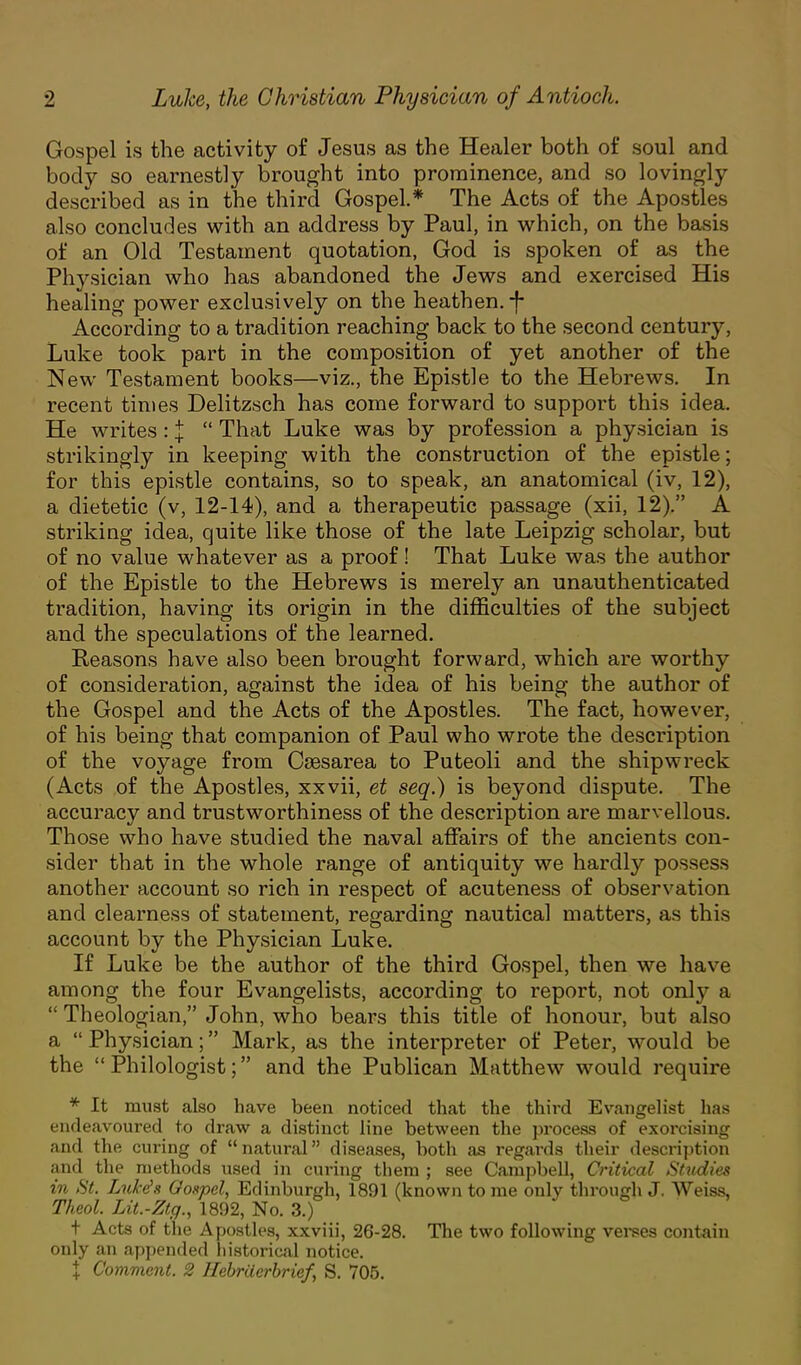 Gospel is the activity of Jesus as the Healer both of soul and body so earnestly brought into prominence, and so lovingly described as in the third Gospel* The Acts of the Apostles also concludes with an address by Paul, in which, on the basis of an Old Testament quotation, God is spoken of as the Physician who has abandoned the Jews and exercised His healing power exclusively on the heathen, -f- According to a tradition reaching back to the second century, Luke took part in the composition of yet another of the New Testament books—viz., the Epistle to the Hebrews. In recent times Delitzsch has come forward to support this idea. He writes: J  That Luke was by profession a physician is strikingly in keeping with the construction of the epistle; for this epistle contains, so to speak, an anatomical (iv, 12), a dietetic (v, 12-14), and a therapeutic passage (xii, 12). A striking idea, quite like those of the late Leipzig scholar, but of no value whatever as a proof! That Luke was the author of the Epistle to the Hebrews is merely an unauthenticated tradition, having its origin in the difficulties of the subject and the speculations of the learned. Reasons have also been brought forward, which are worthy of consideration, against the idea of his being the author of the Gospel and the Acts of the Apostles. The fact, however, of his being that companion of Paul who wrote the description of the voyage from Csesarea to Puteoli and the shipwreck (Acts of the Apostles, xxvii, et seq.) is beyond dispute. The accuracy and trustworthiness of the description are marvellous. Those who have studied the naval affairs of the ancients con- sider that in the whole range of antiquity we hardly possess another account so rich in respect of acuteness of observation and clearness of statement, regarding nautical matters, as this account by the Physician Luke. If Luke be the author of the third Gospel, then we have among the four Evangelists, according to report, not only a  Theologian, John, who bears this title of honour, but also a  Physician; Mark, as the interpreter of Peter, would be the Philologist; and the Publican Matthew would require * It must also have been noticed that the third Evangelist has endeavoured to draw a distinct line between the process of exorcising and the curing of natural diseases, both as regards their description and the methods used in curing them ; see Campbell, Critical Studies in St. Lukds Gospel, Edinburgh, 1891 (known to me only through J. Weiss, Theol. Lit.-Ztg., 1892, No. 3.) t Acts of the Apostles, xxviii, 26-28. The two following verses contain only an appended historical notice. \ Comment. 2 Hebriierbrief, S. 705.