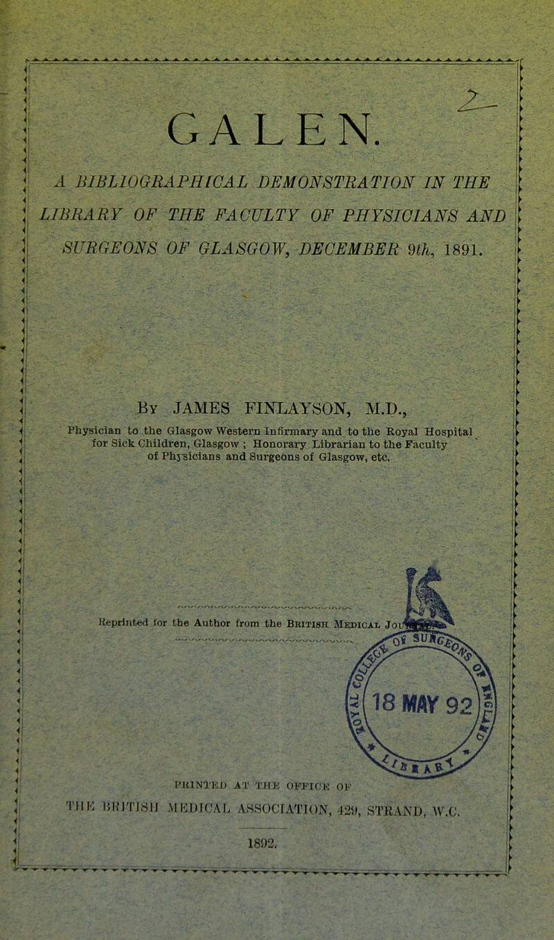 GALEN A BIBLIOGRAPHICAL DEMONSTRATION IN THE LIBRARY OF THE FACULTY OF PHYSICIANS AND SURGEONS OF GLASGOW, DECEMBER dlh, 1891. By JAMES FINLAYSON, M.D., P)iysician to the Glasgow Western Infirmary and to the Royal Hospital for Sick Children, Glasgow ; Honorary Librarian to the Faculty of Phj-sicians and Surgeons of Glasgow, etc. liepriiited for the Author from the British Medical Joi \o\ *-l I'lllNlKD AT THB OIPPIOE OF 'I'lIK 15RJTJ8JJ MKDICAL ASSOCIATION, 429, STKAND, W.C. 1892.