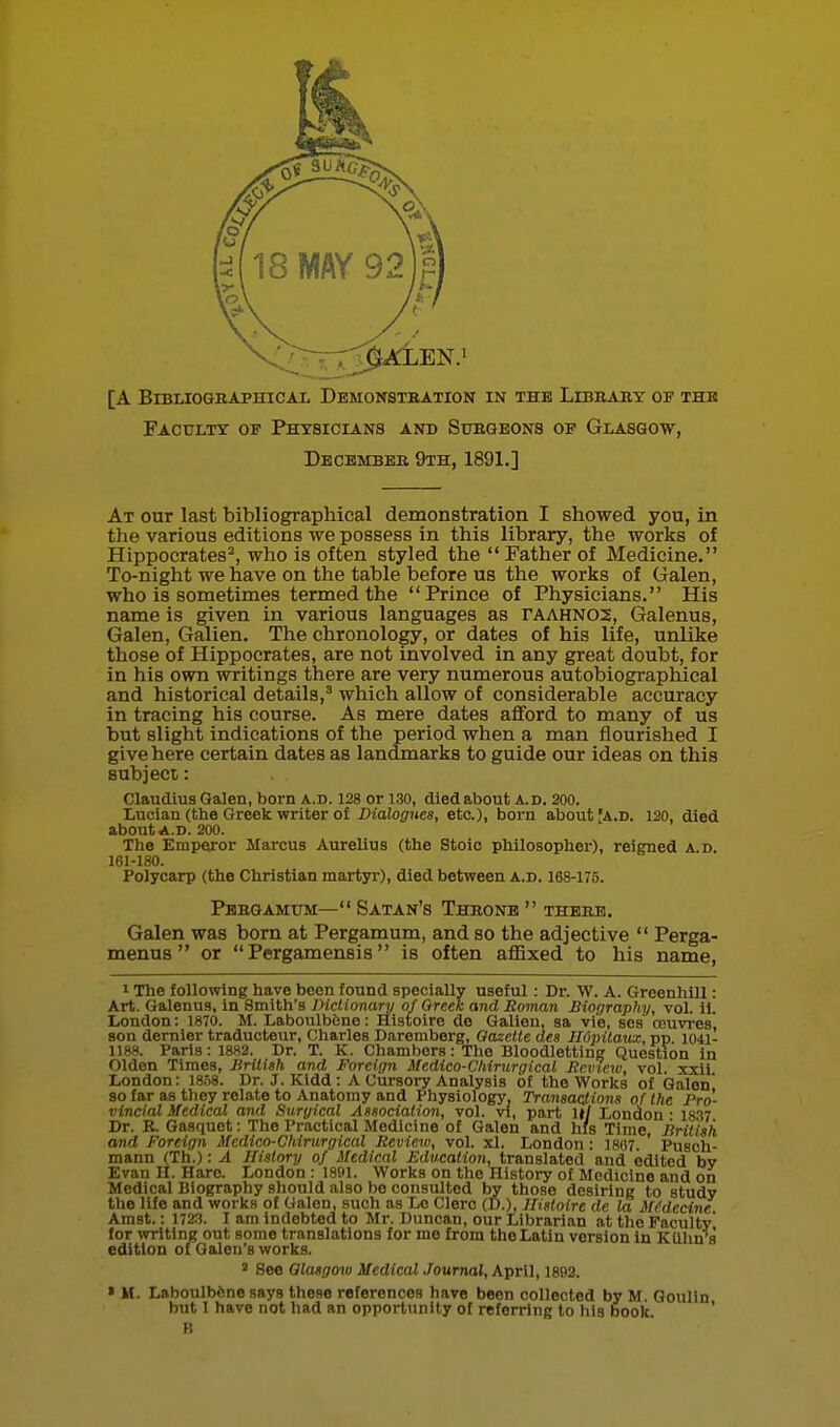 [A BiBLIOGBAPHICAi DeMONSTBATION IN THE LlBRABY OF THB Faculty op Physicians and Subqeons of Glasgo-w, Dbcbmbee 9th, 1891.] At our last bibliographical demonstration I showed you, in the various editions we possess in this library, the works of Hippocrates^, who is often styled the  Father of Medicine. To-night we have on the table before us the works of Galen, who is sometimes termed the Prince of Physicians. His name is given in various languages as rAAHN05, Galenus, Galen, Galien. The chronology, or dates of his life, unlike those of Hippocrates, are not involved in any great doubt, for in his own writings there are very numerous autobiographical and historical details,' which allow of considerable accuracy in tracing his course. As mere dates afford to many of us but slight indications of the period when a man flourished I give here certain dates as landmarks to guide our ideas on this subject: Claudius Galen, born a.d. 128 or 130, died about a.d. 200. Lucian (the Greek writer of Dialogues, etc.), born about Ja.d. 120, died about A.D. 200. The Emperor Marcus Aurelius (the Stoic philosopher), reigned a.d. 161-180. Polycarp (the Christian martyr), died between a.d. 168-175. Pbbgamum— Satan's Throne  thebb. Galen was born at Pergamum, and so the adjective  Perga- menus  or  Pergamensis is often aflixed to his name, 1 The following have been found specially useful : Dr. W. A. Greenhill: Art. Galenus, in Smith's JHclionari/^ of Greek and Roman Biography, vol. il. liOndon: 1870. M. Laboulbbno: Histoire de Galien, ga vie, ses rcuvres, son dernier traducteur, Charles Daremberg, Gazelle aes HOpilatcx, pp 1041- 1188. Paris: 1882. Dr. T. K. Chambers: The Bloodletting Question in Olden Times, BrilUh and Foreign Medico-Chirurgical Review, vol xxii London: 18.58. Dr. J. Kidd: A Cursory Analysis of the Works of Galen 80 far as they relate to Anatomy and Physiology, Transactions of Ike Pro- vincial Medical and Surgical Association, vol. vl, part Ul London - 1837 Dr. R. Gasquet: The Practical Medicine of Galen and his Time, British and Foreign Medico-Cliirurgical Review, vol. xl. London: 18()7. Pusch- mann (Th.): A Jlislory of Medical Education, translated and edited by Evan H. Hare. London : 1801. Works on the History of Medicine and on Medical Biography should also be consulted by those desiring to study the life and works of Galen, such as Le Clero (D.), Histoire de la MCdecine Amst.: I72.'i. I am indebted to Mr. Duncan, our Librarian at the Faculty for writing out some translations for me from the Latin version In KUhn s edition of Galen's works. See Qlasgov) Medical Journal, April, 1892. » M. LaboulbSne says these references have been collected by M Qoulin but I have not had an opportunity of referring to his book. ' B