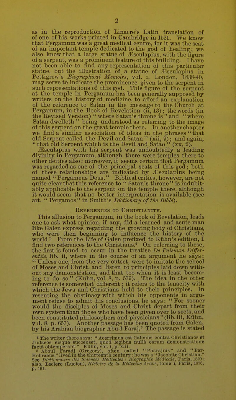 as in the reproduction of Linacre's Latin translation of ol one of his works printed in Cambridge in 1521. We know that Pergamum was a great medical centre, for it was the seat of an important temple dedicated to the god of healing; we also know that a large statue of iEsculapius, with the figure of a serpent, was a prominent feature of this building. I have not been able to find any representation of this particular statue, but the illustration of a statue of yEsculapius in Pettigrew's Biographical Memoirs, vol. i, London, 1838-40, may serve to indicate the prominence given to the serpent in such representations of this god. This figure of the serpent at the temple in Pergamum has been generally supposed by writers on the history of medicine, to afford an explanation of the reference to Satan in the message to the Church at Pergamum, in the Book of Eevelation (ii, 13); the words (in the Eevised Version)  where Satan's throne is  and  where Satan dwelleth  being understood as referring to the image of this serpent on the great temple there. In another chapter we find a similar association of ideas in the phrases  that old Serpent called the Devil and Satan  (xii, 9); and again,  that old Serpent which is the Devil and Satan  (xx, 2). iEsculapius with his serpent was undoubtedly a leading divinity in Pergamum, although there were temples there to other deities also; moreover, it seems certain that Pergamum was regarded as one of the principal seats of this god; both of these relationships are indicated by -^sculapius being named  Pergameus Deus. Biblical critics, however, are not quite clear that this reference to  Satan's throne is indubit- ably applicable to the serpent on the temple there, although it would seem that no better interpretation is available (see art.  Pergamos in Smith's Dictionary of the Bible'). Eeperences to Chkistianitt. This allusion to Pergamum, in the book of Revelation, leads one to ask what opinion, if any, did a learned and acute man like Galen express regarding the growing body of Christians, who were then beginning to influence the history of the world ? From the Life of Galen prefixed to Kiihn's edition, I find two references to the Christians.* On refeiTing to these, the first is found to occur in the treatise De Pulsuum Differ- entiis, lib. ii, where in the course of an argument he says:  Unless one, from the very outset, were to imitate the school of Moses and Christ, and listen to principles laid down with- out any demonstration, and that too when it is least becom- ing to do so (Kuhn,vol.8, p. 579). The idea in the other reference is somewhat different; it refers to the tenacity with which the Jews and Christians held to their principles. In resenting the obstinacy with which his opponents in argu- ment refuse to admit his conclusions, he says: For sooner would the disciples of Moses and Christ depart from their own system than those who have been given over to sects, and been constituted philosophers and physicians  (lib. iii, Ktihn, vol. 8, p. 657). Another passage lias been quoted from Galen, by his Arabian biographer Abu-1-Faraj.° The passage is stated * The writer there says: Acerrimus est Galonus contra Christianos et Judaeos eisque succeuset, quod legibiis nulla earurn demonstration© factil obtemperant. Kiihn, vol. i, p. xlil. » Aboul Faradj (Gregory), often called Pharajius and Bar- Hebraeus, lived in the thirteenth century; he was a Jacobite Christian. See Diclionnaire des Seiaiccs MMicales: liiopraiihie iKdicalc, Paris, 1820 ; also, Lcclerc (Luoien), Huloire de la il£decme Arabe, tome i, I'aris, 1S76, p. 191.