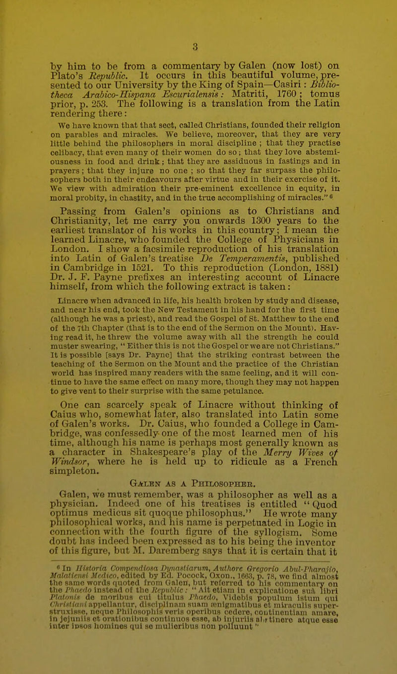 by him to be from a commentary by Galen (now lost) on Plato's Republic. It occurs in this beautiful volume, pre- sented to our University by the King of Spain—Casiri: Biblio- theca Arabico-Hispana Escurialensis: Matriti, 1760; tomus prior, p. 253. The following is a translation from the Latin rendering there: We liave known that that sect, called Christians, founded their religion on parables and miracles. We believe, moreover, that they are very little behind the philosophers in moral discipline ; that they practise celibacy, that even many of their women do so ; that they love abstemi- ousness in food and drink; that they are assiduous in fastings and in prayers; that they injure no one ; so that they far surpass the philo- sophers both in their endeavours after virtue and in their exercise of it. We view with admiration their pre-eminent excellence in equity, in moral probity, in chastity, and in the true accomplishing of miracles. * Passing from Galen's opinions as to Christians and Christianity, let me carry you onwards 1300 years to the earliest translator of his works in this country; I mean the learned Linacre, who founded the College of Physicians in London. I show a facsimile reproduction of his translation into Latin of Galen's treatise -De Temperamentis, published in Cambridge in 1521. To this reproduction (London, 1881) Dr. J, F. Payne prefixes an interesting account of Linacre himself, from which the following extract is taken: Linacre when advanced in life, his health broken by study and disease, and near his end, took the New Testament in his hand for the first time (altliongh he was a priest), and read the Gospel of St. Matthew to the end of the 7th Chapter (that is to the end of the Sermon on the Mount). Hav- ing read it, he threw the volume away with all the strength he could muster swearing,  Either this is not the Gospel or we are not Christians. It is possible [says Dr. Payne] that the striking contrast between the teaching of the Sermon on the Mount and the practice of the Christian world has inspired many readers vrith the same feeling, and it will con- tinue to have the same efFect on many more, though they may not happen to give vent to their surprise with the same petulance. One can scarcely speak of Linacre without thinking of Caius who, somewhat later, also translated into Latin some of Galen's works. Dr. Caius, who founded a College in Cam- bridge, was confessedly one of the most learned men of his time, although his name is perhaps most generally known as a character in Shakespeare's play of the Merry Wives of Windsor, where he is held up to ridicule as a Frencn simpleton. Galen as a PHrLosoPHBii. Galen, we must remember, was a philosopher as well as a physician. Indeed one of his treatises is entitled  Quod optimus medicus sit quoque philosophus. He wrote many philosophical works, and his name is perpetuated in Logic in connection with the fourth figure of the syllogism. Some doubt has indeed been expressed as to his being the inventor of this figure, but M. Daremberg says that it is certain that it • In Jlisloria Compendiosa Dpnasliarum, Authore Oregorio Abul-Fharajio, ilalatiensi jVccHco, oditod by Ed. Pocock, Oxon., 100.3, p. 78, we find almost the same words f|noted from Galen, but referred to liis commentary on the I'liacilo instead of the Republic :  Ait etiam In cxplicatione surt, libri Plaltmis de moribus cul titulus JViaedo, Videbls populum latum qui CArfXidHiiappellantur, discipllnain suam fenigmatibua el miraculis aupcr- struxisso, ncquc Phrlosophis vcris operibus ccdcre, ooutinenliaiii amaro, in jcjnuiis ot orationiljus conlinuos esse, ab iiijurils ol.f tinore atque esse inter iosos homines qui se mulloribus non polluunt 
