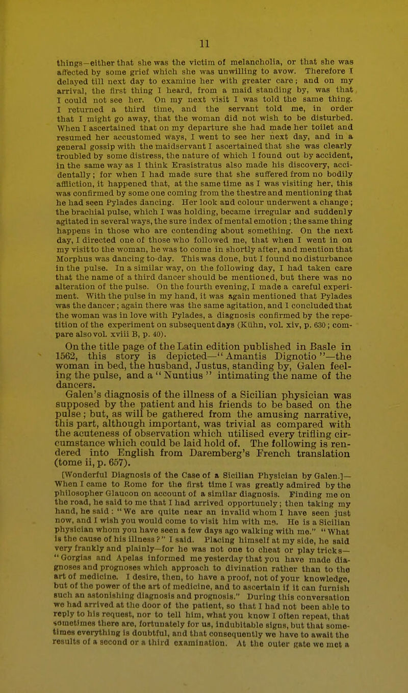 things—either that she was the victim of melancliolia, or that she was affected by some grief whicli she was unwilling to avow. Therefore I delayed till next day to examine her vrith greater care; and on my arrival, the first thing I heard, from a maid standing by, was that I could not see her. On my next visit I was told the same thing. I returned a third time, and the servant told me, in order that I might go away, that the woman did not wish to be disturbed. When I ascertained that on my departure she had made her toilet and resumed her accustomed ways, I went to see her next day, and in a general gossip with the maidservant I ascertained that she was clearly troubled by some distress, the nature of which I found out by accident, in the same way as I thinlc Erasistratus also made his discovery, acci- dentally ; for when I had made sure that she suffered from no bodily affliction, it happened that, at the same time as I was visiting her, this was confirmed by some one coming from the theatre and mentioning that he had seen Pylades dancing. Her look and colour underwent a change; the brachial pulse, which I was holding, became irregular and suddenly agitated in several ways, the sure index of mental emotion ; the same thing happens in those who are contending about something. On the next day, 1 directed one of those who followed me, that when I went in on my visit to the woman, he was to come in shortly after, and mention that Morphus was dancing to-day. This was done, but I found no disturbance in the pulse. In a similar way, on tlie following day, I had taken care that the name of a third dancer should be mentioned, but there was no alteration of the pulse. On the fourth evening, I made a careful experi- ment. With the pulse in my hand, it was again mentioned that Pylades was the dancer; again there was the same agitation, and I concluded that the woman was in love with Pylades, a diagnosis confirmed by the repe- tition of the experiment on subsequent days (Kiihn, voL xiv, p. 630; com- pare also vol. xviii B, p. 40). On the title page of the Latin edition published in Basle in 1562, this story is depicted— Amantis Dignotio —the woman in bed, the husband, Justus, standing by, Galen feel- ing the pulse, and a  Nuntius  intimating the name of the dancers. Galen's diagnosis of the illness of a Sicilian physician was supposed by the patient and his friends to be based on the pulse ; but, as will be gathered from the amusing narrative, this part, although important, was trivial as compared with the acuteness of observation which utilised every trifling cir- cumstance which could be laid hold of. The following is ren- dered into English from Daremberg's French translation (tome ii, p. 657). [Wonderful Diagnosis of the Case of a Sicilian Physician by Galen.]— When I came to Rome for the first time I was greatly admired by the philosopher Glaucon on account of a similar diagnosis. Finding mo on the road, he said to me that I had arrived opportunely; then taking my hand, he said: We are quite near an Invalid whom I have seen just now, and I wish you would come to visit him with m?. Ho is a Sicilian physician whom you have seen a few days ago walking with me.  What is the cause of his illness ?  I said. Placing himself at my side, he said very frankly and plainly—for he was not one to cheat or play tricks—  Gorgias and Apelas Informed me yesterday that you have made dia- gnoses and prognoses which approach to divination rather than to the art of medicine. I desire, then, to have a proof, not of your knowledge, but of the power of the art of medicine, and to ascertain if it can furnish such an astonishing diagnosis and prognosis. During this conversation we had arrived at tlio door of the patient, so that I had not been able to reply to his request, nor to tell him, what you know I often repeat, that sometimes tliore are, fortunately for us, indubitable signs, but that some- times eveiything is doubtful, and that consequently we have to await the results of a second or a third examination. At the outer Rate we mot a