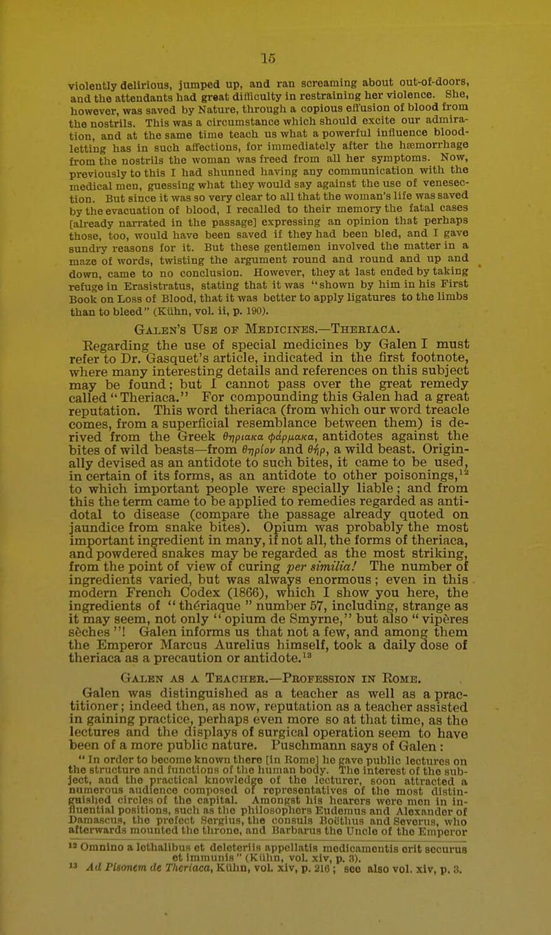 violently delirious, jumped up, and ran screaming about out-of-doors, and the attendants had great diliiculty in restraining her violence. She, however, was saved by Nature, through a copious effusion o£ blood fi-om the nostrils. This was a circumstance which should excite our admira- tion, and at the same time teach us what a powerful influence blood- letting has in such affections, for immediately after the hcemorrhage from the nostrils the woman was freed from all her symptoms. Now, previously to this I had shunned having any communication with the medical men, guessing what they would say against the use of venesec- tion. But since it was so vei-y clear to all that the woman's life was saved by the evacuation of blood, I recalled to their memory the fatal cases [already narrated in the passage] expressing an opinion that perhaps those, too, would have been saved if they had been bled, and I gave 8undi-y reasons for it. But these gentlemen involved the matter in a maze of words, twisting the argument round and round and up and down, came to no conclusion. However, they at last ended by taking refuge in Erasistratus, stating that it was  shown by him in his First Book on Loss of Blood, that it was better to apply ligatures to the limbs than to bleed (Kiihn, voL ii, p. 190). Galen's Use of Medicines.—Thebiaca. Eegarding the use of special medicines by Galen I must refer to Dr. Gasquet's article, indicated in the first footnote, where many interesting details and references on this subject may be found; but I cannot pass over the great remedy called Theriaca. For compounding this Galen had a great reputation. This word theriaca (from which our word treacle comes, from a superficial resemblance between them) is de- rived from the Greek BjipiaKa (pdp/xaKa, antidotes against the bites of wild beasts—from e-qplov and e^iip, a wild beast. Origin- ally devised as an antidote to such bites, it came to be used, in certain of its forms, as an antidote to other poisonings, to which important people were specially liable; and from this the term came to be applied to remedies regarded as anti- dotal to disease (compare the passage already quoted on jaundice from snake bites). Opium was probably the most important ingredient in many, if not all, the forms of theriaca, and powdered snakes may be regarded as the most striking, from the point of view of curing per similia! The number of ingredients varied, but was always enormous; even in this modern French Codex (1866), wlaich I show you here, the ingredients of  th^riaque  number 57, including, strange as it may seem, not only  opium de Smyrne, but also  viperes seches ! Galen informs us that not a few, and among them the Emperor Marcus Aurelius himself, took a daily dose of theriaca as a precaution or antidote. Galen as a Teacher.—Profession in Eome. Galen was distinguished as a teacher as well as a prac- titioner ; indeed then, as now, reputation as a teacher assisted in gaining practice, perhaps even more so at that time, as the lectures and the displays of surgical operation seem to have been of a more public nature. Puschmann says of Galen :  In order to become known there [in Rome] ho gave public lectures on the structure and functions of tlie human body. The interest of the sub- ject, and the practical knowledge of the lectui-er, soon attracted a numerous audience composed of representatives of the most diatin- guisiied circles of the capital. Amongst his liearers were men in in- fluential positions, such as the philosophers Eudemus and Alexander of Damascus, the prefect Sergius, the consuls Boiitlius and Severus, who afterwards mounted the throne, and Barbarus the Uncle of the Emperor  Oranino a lethalibus ct doleterlis appellatis medicamentis erit securus et imnumis  (Kiilin, vol. xiv, p. 3).  Ad Plsonem de Theriaca, Kiihn, vol. xiv, p. 210; see also vol. xiv, p. 3.