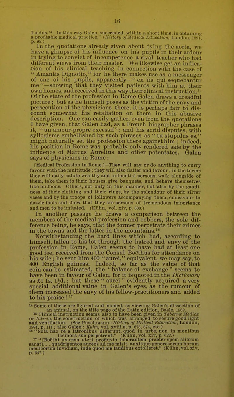 Lucius.Tn this way Galen succeeded, wltliin a short time, in obtaining a profitable medical practice. (History ojMedical Education, London, isaf p. 95.) In the quotations already given about tying the aorta, we have a glimpse of his influence on liis pupils in their ardour in trying to convict of incompetence a rival teacher who had different views from their master. We likewise get an indica- tion of his clinical teaching in connection with the case of  Amantis Dignotio, for he there makes use as a messenger of one of his pupils, apparently—ex iis qui sequebantur me—showing that they visited patients with him at their own homes, and received in this way their clinical instruction. Of the state of the profession in Rome Galen draws a dreadful picture ; but as he himself poses as the victim of the envy and persecution of the physicians there, it is perhaps fair to dis- count somewhat his retaliation on them in this abusive description. One can easily gather, even from the quotations I have given, that Galen had, as a French biographer phrases it,  un amour-propre excessif; and his acrid disputes, with syllogisms embellished by such phrases as  tu stupidus es, might naturally set the profession there against him ; indeed, his position in Rome was probably only rendered safe by the influence of Marcus Aurelius and other potentates. Galen says of physicians in Rome : [Medical Profession in Kome.]—They will say or do anything to curry favour with the multitude; they will also flatter and favour ; in the towns they will daily salute wealthy and influential persons, walk alongside of them, take them to their houses, give banquets, and behave themselves like buffoons. Others, not only in this manner, but also by the gaudi- ness of their clothing and their rings, by the splendour of their silver vases and by the troops of followers accompanying them, endeavour to dazzle fools and show that they are persons of tremendous importance and men to be imitated. (Kiihn, vol. xiv, p. 600.) In another passage he draws a comparison between the members of the medical profession and robbers, the sole dif- ference being, he says, that the former perpetrate their crimes in the towns and the latter in the mountains. Notwithstanding the hard lines which had, according to himself, fallen to his lot through the hatred and envy of the profession in Rome, Galen seems to have had at least one good fee, received from the Consul BoSthus for attendance on his wife ; he sent him 400  aurei, equivalent, we may say, to 400 English guineas. Indeed, so far as the value of that coin can be estimated, the  balance of exchange  seems to have been in favour of Galen, for it is quoted in the Dictionary as £1 Is. IM.; but these  aurei  evidently acquired a very special additional value in Galen's eyes, as the rumour of them increased the envy of his fellow-practitioners and added to his praise ! 1* Some of these are figured and named, as viewing Galen's dissection of an animal, on the title page of the Latin edition, Basle, 1563. I' Clinical instruction seems also to have been given in Tahernw Mediae or latreia, the construction of which was aiTanged to secure good light and ventilation. (See Puschmann : History of Medical Education, London, ]89l, p. Ill ; also Galen : Ktihn, vol. xviii b, p.'678, 671, etc.) 16  Sola hac re a latronibus difVerunt, quod in urbe, non in montibus faeinora sua perpctrent. (Kiihn, vol. xiv, p. 622.)   [Boiithi uxorem uteri profluvio laborantem praoter spom aliorura sanat] quadrigentos aureos ad ino misit, auxitque peiierosorum horum medicorum invidiam, iude quod me laudibus cxtolleret. (Kiihn, vol. xiv, p. 647.)