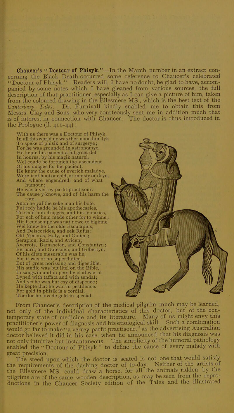 cerning the Black Death occurred some reference to Chaucer's celebrated  Doctour of Phisyk. Readers will, I have no doubt, be glad to have, accom- panied by some notes which I have gleaned from various sources, the full description of that practitioner, especially as I can give a picture of him, taken from the coloured drawing in the Ellesmere MS., which is the best text of the Canterbury Tales. Dr. Furnivall kindly enabled me to obtain this from Messrs. Clay and Sons, who very courteously sent me in addition much that is of interest in connection with Chaucer. The doctor is thus introduced in the Prologue (11. 411-44) : With us there was a Doctour of Phisyk, In all this world ne was ther noon him lyk To speke of phisik and of surgerye; For he was grounded in astronamye. He kepte his pacient a ful greet del In houres, by his magik naturel. Wei coude be fortunen the ascendent Of his images for his pacient. He knew the cause of everich maladye, Were it of hoot or cold, or moiste or drye, And where engendred, and of what humour; He was a verrey parfit practisour. The cause y-knowe, and of his harm the rote, Anon he yaf the seke man his bote. Ful redy hadde he his apothecaries, To send him drogges, and his letuaries, For ech of hem made other for to winne; Hir fi endschipe was nat newe to biginne. Wei knew he the olde Esculapius, And Deiscorides, and eek Rufus: Old Ypocras, Haly, and Galien; Serapion, Razis, and Avicen; Averrois, Damascien, and Constantyn; Bernard, and Gatesden, and Gilbertyn. Of his diete mesurable was he, For it was of no superfluitee, But of greet norissing and digestible. His studie was but litel on the Bible, In sangwin and in pers he clad was al Lyned with taffata and with sendal; And yet he was but esy of dispence; He kepte that he wan in pestilence. For gold in phisik is a cordial, Therfor he lovede gold in special. From Chaucer's description of the medical pilgrim much may be learned, not only of the individual characteristics of this doctor, but of the con- temporary state of medicine and its literature. Many of us might envy this practitioner's power of diagnosis and his etiological skill. Such a combination would go far to make a verrey parfit practisour, as the advertising Australian doctor believed it did in his case, when he announced that his diagnosis was not only intuitive but instantaneous. The simplicity of the humoral pathology enabled the Doctour of Phisyk to define the cause of every malady with great precision. The steed upon which the doctor is seated is not one that would satisfy the requirements of the dashing doctor of to-day. Neither of the artists of the Ellesmere MS. could draw a horse, for all the animals ridden by the pilgrims are of the same wooden description, as may be seen from the repro- ductions in the Chaucer Society edition of the Tales and the illustrated