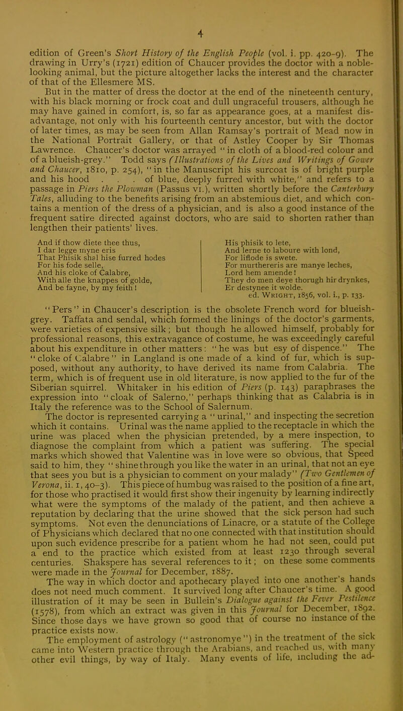 edition of Green's Short History of the English People (vol. i. pp. 420-9). The drawing in Urry's (1721) edition of Chaucer provides the doctor with a noble- looking animal, but the picture altogether lacks the interest and the character of that of the Ellesmere MS. But in the matter of dress the doctor at the end of the nineteenth century, with his black morning or frock coat and dull ungraceful trousers, although he may have gained in comfort, is, so far as appearance goes, at a manifest dis- advantage, not only with his fourteenth century ancestor, but with the doctor of later times, as may be seen from Allan Ramsay's portrait of Mead now in the National Portrait Gallery, or that of Astley Cooper by Sir Thomas Lawrence. Chaucer's doctor was arrayed  in cloth of a blood-red colour and of a blueish-grey. Todd says (Illustrations of the Lives and Writings of Gower and Chaucer, 1810, p. 254), in the Manuscript his surcoat is of bright purple and his hood ... of blue, deeply furred with white, and refers to a passage in Piers the Plowman (Passus vi.), written shortly before the Canterbury Tales, alluding to the benefits arising from an abstemious diet, and which con- tains a mention of the dress of a physician, and is also a good instance of the frequent satire directed against doctors, who are said to shorten rather than lengthen their patients' lives. And if thow diete thee thus, I dar legge myne eris That Phisik shal hise furred hodes For his fode selle, And his cloke of Calabre, With alle the knappes of golde, And be fayne, by my feith I His phisik to lete, And lerne to laboure with lond, For lifiode is swete. For murthereris are manye leches, Lord hem amende I They do men deye thorugh hirdrynkes, Er destynee it vvolde. ed. Wright, 1856, vol. i., p. 133. Pers in Chaucer's description is the obsolete French word for blueish- grey. Taffata and sendal, which formed the linings of the doctor's garments, were varieties of expensive silk ; but though he allowed himself, probably for professional reasons, this extravagance of costume, he was exceedingly careful about his expenditure in other matters : he was but esy of dispence. The  cloke of Calabre  in Langland is one made of a kind of fur, which is sup- posed, without any authority, to have derived its name from Calabria. The term, which is of frequent use in old literature, is now applied to the fur of the Siberian squirrel. Whitaker in his edition of Piers (p. 143) paraphrases the expression into cloak of Salerno, perhaps thinking that as Calabria is in Italy the reference was to the School of Salernum. The doctor is represented carrying a  urinal, and inspecting the secretion which it contains. Urinal was the name applied to the receptacle in which the urine was placed when the physician pretended, by a mere inspection, to diagnose the complaint from which a patient was suffering. The special marks which showed that Valentine was in love were so obvious, that Speed said to him, they  shine through you like the water in an urinal, that not an eye that sees you but is a physician to comment on your malady (Two Gentlemen of Verona, ii. 1, 40-3). Th is piece of humbug was raised to the position of a fine art, for those who practised it would first show their ingenuity by learning indirectly what were the symptoms of the malady of the patient, and then achieve a reputation by declaring that the urine showed that the sick person had such symptoms. Not even the denunciations of Linacre, or a statute of the College of Physicians which declared that no one connected with that institution should upon such evidence prescribe for a patient whom he had not seen, could put a end to the practice which existed from at least 1230 through several centuries. Shakspere has several references to it; on these some comments were made in the Journal for December, 1887. The way in which doctor and apothecary played into one another's hands does not need much comment. It survived long after Chaucer's time. A good illustration of it may be seen in Bullein's Dialogue against the Fever Pestilence (1578), from which an extract was given in this Journal for December, 1892. Since those days we have grown so good that of course no instance of the practice exists now. The employment of astrology ( astronomye ) in the treatment of the sick came into Western practice through the Arabians, and reached us, with many other evil things, by way of Italy. Many events of life, including the ad-