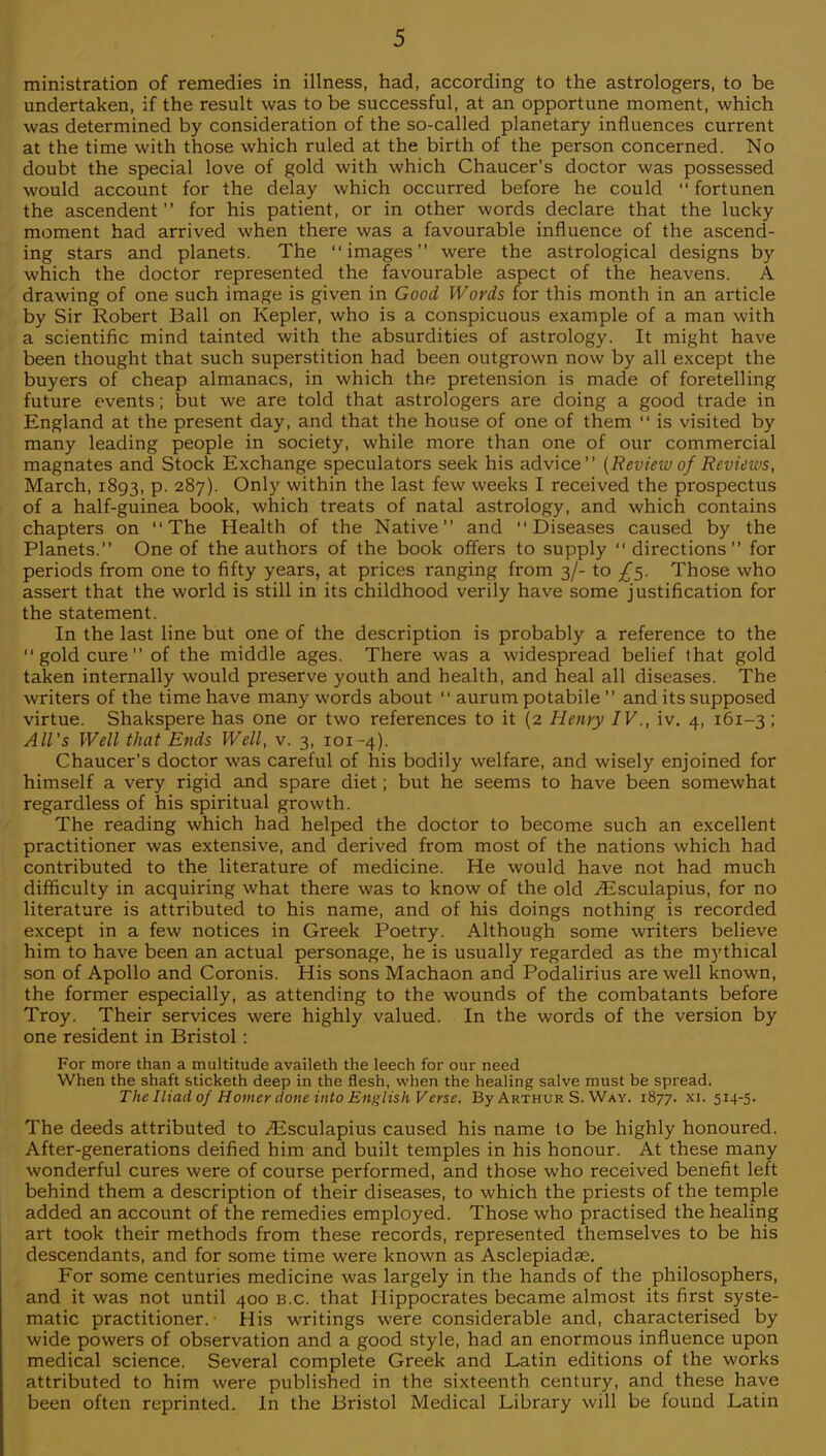 ministration of remedies in illness, had, according to the astrologers, to be undertaken, if the result was to be successful, at an opportune moment, which was determined by consideration of the so-called planetary influences current at the time with those which ruled at the birth of the person concerned. No doubt the special love of gold with which Chaucer's doctor was possessed would account for the delay which occurred before he could  fortunen the ascendent for his patient, or in other words declare that the lucky moment had arrived when there was a favourable influence of the ascend- ing stars and planets. The images were the astrological designs by which the doctor represented the favourable aspect of the heavens. A drawing of one such image is given in Good Words for this month in an article by Sir Robert Ball on Kepler, who is a conspicuous example of a man with a scientific mind tainted with the absurdities of astrology. It might have been thought that such superstition had been outgrown now by all except the buyers of cheap almanacs, in which the pretension is made of foretelling future events; but we are told that astrologers are doing a good trade in England at the present day, and that the house of one of them  is visited by many leading people in society, while more than one of our commercial magnates and Stock Exchange speculators seek his advice {Review of Reviews, March, 1893, P- 2%7)- Only within the last few weeks I received the prospectus of a half-guinea book, which treats of natal astrology, and which contains chapters on The Health of the Native and Diseases caused by the Planets. One of the authors of the book offers to supply  directions for periods from one to fifty years, at prices ranging from 3/- to ^5. Those who assert that the world is still in its childhood verily have some justification for the statement. In the last line but one of the description is probably a reference to the  gold cure  of the middle ages. There was a widespread belief that gold taken internally would preserve youth and health, and heal all diseases. The writers of the time have many words about  aurum potabile  and its supposed virtue. Shakspere has one or two references to it (2 Henry IV., iv. 4, 161-3; All's Well that Ends Well, v. 3, 101-4). Chaucer's doctor was careful of his bodily welfare, and wisely enjoined for himself a very rigid and spare diet; but he seems to have been somewhat regardless of his spiritual growth. The reading which had helped the doctor to become such an excellent practitioner was extensive, and derived from most of the nations which had contributed to the literature of medicine. He would have not had much difficulty in acquiring what there was to know of the old ^Esculapius, for no literature is attributed to his name, and of his doings nothing is recorded except in a few notices in Greek Poetry. Although some writers believe him to have been an actual personage, he is usually regarded as the mythical son of Apollo and Coronis. His sons Machaon and Podalirius are well known, the former especially, as attending to the wounds of the combatants before Troy. Their services were highly valued. In the words of the version by one resident in Bristol: For more than a multitude availeth the leech for our need When the shaft sticketh deep in the flesh, when the healing salve must be spread. The Iliad 0/Homer done into English Verse, By Arthur S. Way. 1877. XI- S1^- The deeds attributed to ^Esculapius caused his name to be highly honoured. After-generations deified him and built temples in his honour. At these many wonderful cures were of course performed, and those who received benefit left behind them a description of their diseases, to which the priests of the temple added an account of the remedies employed. Those who practised the healing art took their methods from these records, represented themselves to be his descendants, and for some time were known as Asclepiadae. For some centuries medicine was largely in the hands of the philosophers, and it was not until 400 b.c that Hippocrates became almost its first syste- matic practitioner. His writings were considerable and, characterised by wide powers of observation and a good style, had an enormous influence upon medical science. Several complete Greek and Latin editions of the works attributed to him were published in the sixteenth century, and these have been often reprinted. In the Bristol Medical Library will be found Latin