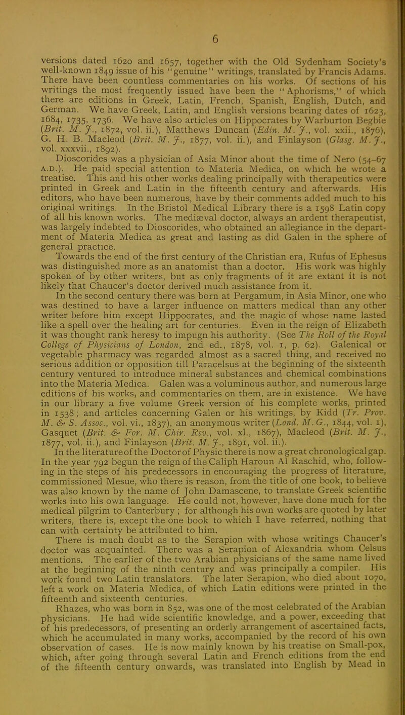 versions dated 1620 and 1657, together with the Old Sydenham Society's well-known 1849 issue of his genuine writings, translated by Francis Adams. There have been countless commentaries on his works. Of sections of his writings the most frequently issued have been the  Aphorisms, of which there are editions in Greek, Latin, French, Spanish, English, Dutch, and German. We have Greek, Latin, and English versions bearing dates of 1623, 1684, 1735, 1736. We have also articles on Hippocrates by Warburton Begbie (Brit. M. J., 1872, vol. ii.), Matthews Duncan (Edin. M. J., vol. xxii., 1876), G. H. B. Macleod (Brit. M. J., 1877, vol. ii.), and Finlayson (Glasg. M.J., vol. xxxvii., 1892). Dioscorides was a physician of Asia Minor about the time of Nero (54-67 a.d.). He paid special attention to Materia Medica, on which he wrote a treatise. This and his other works dealing principally with therapeutics were printed in Greek and Latin in the fifteenth century and afterwards. His editors, who have been numerous, have by their comments added much to his original writings. In the Bristol Medical Library there is a 1598 Latin copy of all his known works. The mediaeval doctor, always an ardent therapeutist, was largely indebted to Dioscorides, who obtained an allegiance in the depart- ment of Materia Medica as great and lasting as did Galen in the sphere of general practice. Towards the end of the first century of the Christian era, Rufus of Ephesus was distinguished more as an anatomist than a doctor. His work was highly spoken of by other writers, but as only fragments of it are extant it is not likely that Chaucer's doctor derived much assistance from it. In the second century there was born at Pergamum, in Asia Minor, one who was destined to have a larger influence on matters medical than any other writer before him except Hippocrates, and the magic of whose name lasted like a spell over the healing art for centuries. Even in the reign of Elizabeth it was thought rank heresy to impugn his authority. (See The Roll of the Royal College of Physicians of London, 2nd ed., 1878, vol. 1, p. 62). Galenical or vegetable pharmacy was regarded almost as a sacred thing, and received no serious addition or opposition till Paracelsus at the beginning of the sixteenth century ventured to introduce mineral substances and chemical combinations into the Materia Medica. Galen was a voluminous author, and numerous large editions of his works, and commentaries on them, are in existence. We have in our library a five volume Greek version of his complete works, printed in 1538; and articles concerning Galen or his writings, by Kidd (Tr. Prov. M. & S. Assoc., vol. vi., 1837), an anonymous writer (Lond. M. G., 1844, vol. 1), Gasquet (Brit. 6- For. M. Chir. Rev., vol. ad., 1867), Macleod (Brit. M. J., 1877, vol. ii.), and Finlayson (Brit. M.J., 1891, vol. ii.). In the literature of the Doctor of Physic there is now a great chronological gap. In the year 792 begun the reign of the Caliph Haroun Al Raschid, who, follow- ing in the steps of his predecessors in encouraging the progress of literature, commissioned Mesue, who there is reason, from the title of one book, to believe was also known by the name of John Damascene, to translate Greek scientific works into his own language. He could not, however, have done much for the medical pilgrim to Canterbury ; for although his own works are quoted by later writers, there is, except the one book to which I have referred, nothing that can with certainty be attributed to him. There is much doubt as to the Serapion with whose writings Chaucer's doctor was acquainted. There was a Serapion of Alexandria whom Celsus mentions. The earlier of the two Arabian physicians of the same name lived at the beginning of the ninth century and was principally a compiler. His work found two Latin translators. The later Serapion, who died about 1070, left a work on Materia Medica, of which Latin editions were printed in the fifteenth and sixteenth centuries. Rhazes, who was born in 852, was one of the most celebrated of the Arabian physicians. He had wide scientific knowledge, and a power, exceeding that of his predecessors, of presenting an orderly arrangement of ascertained facts, which he accumulated in many works, accompanied by the record of his own observation of cases. He is now mainly known by his treatise on Small-pox, which, after going through several Latin and French editions from the end of the fifteenth century onwards, was translated into English by Mead in