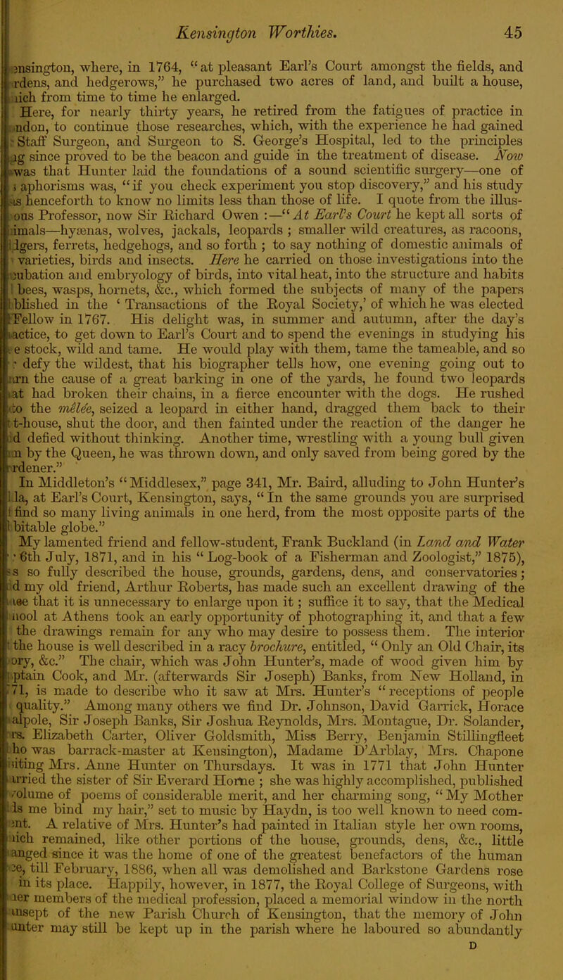 ■.jnsington, where, in 1764, at pleasant Earl's Court amongst the fields, and ; rdens, and hedgerows, he purchased two acres of laud, and built a house, lich from time to time he enlarged. Here, for nearly thirty years, he retired from the fatigues of practice in Lndon, to continue those researches, which, with the experience he had gained Staff Surgeon, and Surgeon to S. George's Hospital, led to the principles ig since proved to be the beacon and guide in the treatment of disease. Now iwas that Hunter laid the foundations of a sound scientific surgery—one of , aphorisms was,  if you check experiment you stop discovery, and his study •is henceforth to know no limits less than those of life. I quote from the illus- ous Professor, now Sir Eichard Owen :— At EarVs Court he kept all sorts of imals—hyamas, wolves, jackals, leopards ; smaller wild creatures, as racoons, Igers, ferrets, hedgehogs, and so forth ; to say nothing of domestic animals of varieties, birds aud insects. Here he carried on those investigations into the •ubation and embryology of birds, into vital heat, into the structure and habits bees, wasps, hornets, &c, which formed the subjects of many of the papers blished in the ' Transactions of the Eoyal Society,' of which he was elected IFellow in 1767. His delight was, in summer and autumn, after the day's lactice, to get down to Earl's Court and to spend the evenings in studying his I e stock, wild and tame. He would play with them, tame the tameable, and so : defy the wildest, that his biographer tells how, one evening going out to Bin the cause of a great barking in one of the yards, he found two leopards lat had broken their chains, in a fierce encounter with the dogs. He rushed ito the melee, seized a leopard in either hand, dragged them back to their t t-house, shut the door, and then fainted under the reaction of the danger he il defied without thinking. Another time, wrestling with a young bull given im by the Queen, he was thrown down, and only saved from being gored by the >rdener. In Middleton's  Middlesex, page 341, Mr. Baird, alluding to John Hunter's 1.1a, at Earl's Court, Kensington, says,  In the same grounds you are surprised ! find so many living animals in one herd, from the most opposite parts of the 1 bitable globe. My lamented friend and fellow-student, Frank Buckland (in Land and Water : 6th July, 1871, and in his  Log-book of a Fisherman and Zoologist, 1875), I a so fully described the house, grounds, gardens, dens, and conservatories; d my old friend, Arthur Roberts, has made such an excellent drawing of the • iee that it is unnecessary to enlarge upon it; suffice it to say, that the Medical iiool at Athens took an early opportunity of photographing it, and that a few the drawings remain for any who may desire to possess them. The interior t the house is well described in a racy brochure, entitled,  Only an Old Chair, its ory, &c The chair, which was John Hunter's, made of wood given him by ! ptain Cook, and Mr. (afterwards Sir Joseph) Banks, from New Holland, in i71, is made to describe who it saw at Mrs. Hunter's receptions of people quality. Among many others we find Dr. Johnson, David Garrick, Horace talpole. Sir Joseph Banks, Sir Joshua Reynolds, Mrs. Montague, Dr. Solander, ■m Elizabeth Carter, Oliver Goldsmith, Miss Berry, Benjamin Stillingfleet ho was barrack-master at Kensington), Madame D'Arblay, Mrs. Chapone liting Mrs. Anne Hunter on Thursdays. It was in 1771 that John Hunter trried the sister of Sir Everard Home ; she was highly accomplished, published • olume of poems of considerable merit, and her charming song,  My Mother '■ is me bind my hair, set to music by Haydn, is too well known to need com- ;nt. A relative of Mrs. Hunter's had painted in Italian style her own rooms, iich remained, like other portions of the house, grounds, dens, &c, little anged since it was the home of one of the greatest benefactors of the human ce, till February, 1886, when all was demolished and Barkstone Gardens rose in its place. Happily, however, in 1877, the Royal College of Surgeons, with ier members of the medical profession, placed a memorial window in the north msept of the new Parish Church of Kensington, that the memory of John unter may still be kept up in the parish where he laboured so abundantly D