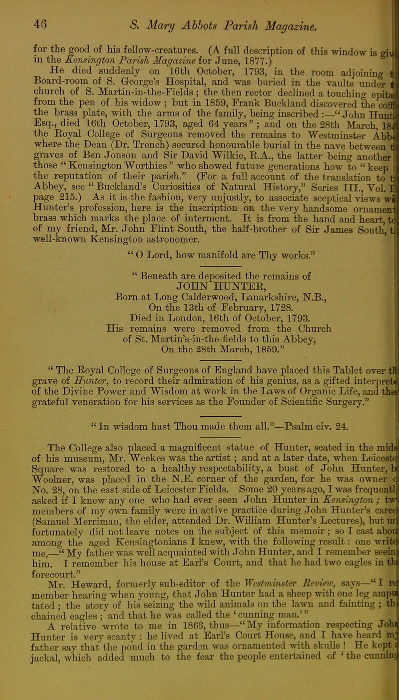 for the good of his fellow-creatures. (A full description of this window is gi\ in the Kensington Parish Magazine for June, 1877.) He died suddenly on 16th October, 1793, in the room adjoining 1 Board-room of S. George's Hospital, and was buried in the vaults under church of S. Martin-in-the-Fields ; the then rector declined a touching epita from the pen of his widow ; but in 185!), Frank Buckland discovered the cofl the brass plate, with the arms of the family, being inscribed :—John Hunt Esq., died 16th October, 1793, aged 64 years ; and on the 28th March, 18 the Royal College of Surgeons removed the remains to Westminster Abb< where the Dean (Dr. Trench) secured honourable burial in the nave between 1 graves of Ben Jonson and Sir David Wilkie, RA, the latter being another those  Kensington Worthies  who showed future generations how to  keep the reputation of their parish. (For a full account of the translation to t Abbey, see  Buckland's Curiosities of Natural History, Series III., Vol. I page 215.) As it is the fashion, very unjustly, to associate sceptical views w Hunter's profession, here is the inscription on the very handsome ornament brass which marks the place of interment. It is from the hand and heart, ta of my friend, Mr. John Flint South, the half-brother of Sir James South, tl well-known Kensington astronomer.  O Lord, how manifold are Thy works.  Beneath are deposited the remains of JOHN HUNTER, Born at Long Calderwood, Lanarkshire, N.B., On the 13th of February, 1728. Died in London, 16th of October, 1793. His remains were removed from the Church of St. Martin's-in-the-fields to this Abbey, On the 28th March, 1859.  The Royal College of Surgeons of England have placed this Tablet over tB grave of Hunter, to record their admiration of his genius, as a gifted interpret of the Divine Power and Wisdom at work in the Laws of Organic Life, and the grateful veneration for his services as the Founder of Scientific Surgery.  In wisdom hast Thou made them all.—Psalm civ. 24. The College also placed a magnificent statue of Hunter, seated in the mid$ of his museum, Mr. Weekes was the artist; and at a later date, when Leicest* Square was restored to a healthy respectability, a bust of Jolm Hunter, t Woolner, was placed in the N.E. corner of the garden, for he was owner ( No. 28, on the east side of Leicester Fields. Some 20 years ago, I was frequentl asked if I knew any one who had ever seen John Hunter in Kensington ; tw members of my own family were in active practice during John Hunter's caret (Samuel Merriman, the elder, attended Dr. William Hunter's Lectures), but ui fortunately did not leave notes on the subject of this memoir ; so I cast aboi among the aged Kensingtonians I knew, with the following result: one writ* me,— My father was well acquainted with John Hunter, and I remember seein him. I remember his house at Earl's Court, and that he had two eagles in th forecourt. Mr. Heward, formerly sub-editor of the Westminster Review, says— I re member hearing when young, that John Hunter had a sheep with one leg ainpu tated ; the story of his seizing the wild animals on the lawn and fainting ; th chained eagles ; and that he was called the ' cunning man.' A relative wrote to me in 1866, thus— My information respecting Johi Hunter is very scanty : he lived at Earl's Court House, and I have heard m; father say that the pond in the garden was ornamented with skulls ! He kept i jackal, which added much to the fear the people entertained of ' the cunninj