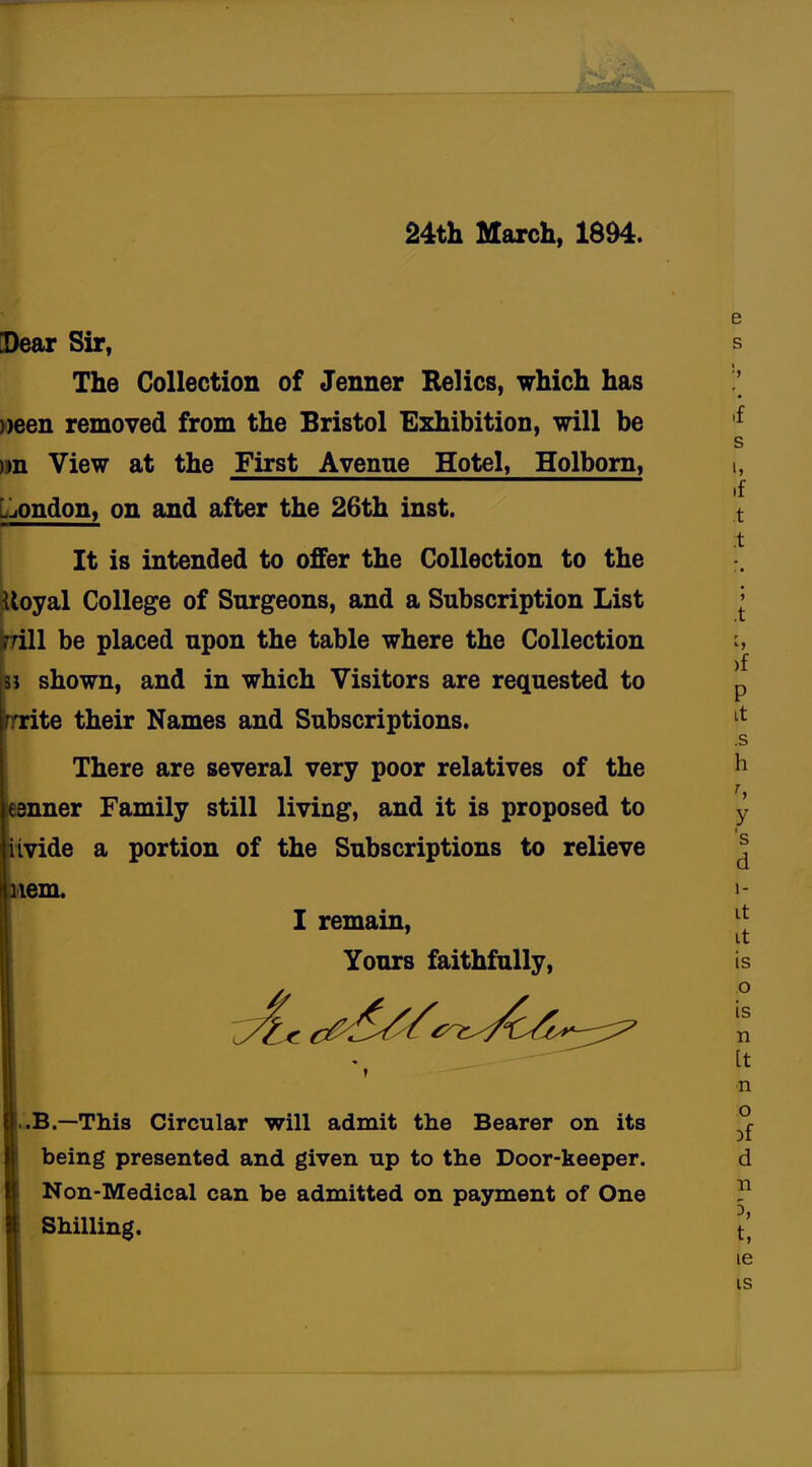24th March, 1S94. Dear Sir, The Collection of Jenner Relics, which has »een removed from the Bristol Exhibition, will be >ra View at the First Avenue Hotel, Holborn, London, on and after the 26th inst. It is intended to offer the Collection to the loyal College of Surgeons, and a Subscription List ill be placed upon the table where the Collection j shown, and in which Visitors are requested to ite their Names and Subscriptions. There are several very poor relatives of the nner Family still living, and it is proposed to ivide a portion of the Subscriptions to relieve em. I remain, Yours faithfully, 2* f .B.—This Circular will admit the Bearer on its being presented and given up to the Door-keeper. Non-Medical can be admitted on payment of One Shilling.