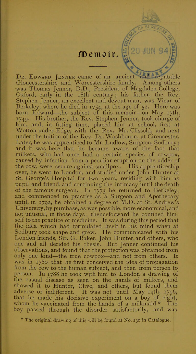 flDemotr, £ Dr. Edward Jenner came of an ancient and rer >utable Gloucestershire and Worcestershire family. Among others was Thomas Jenner, D.D., President of Magdalen College, Oxford, early in the 18th century; his father, the Rev. Stephen Jenner, an excellent and devout man, was Vicar of Berkeley, where he died in 1754, at the age of 52. Here was born Edward—the subject of this memoir—on May 17th, 1749. His brother, the Rev. Stephen Jenner, took charge of him, and, in fitting time, placed him at school, first at Wotton-under-Edge, with the Rev. Mr. Clissold, and next under the tuition of the Rev. Dr. Washbourn, at Cirencester. Later, he was apprenticed to Mr. Ludlow, Surgeon, Sodbury ; and it was here that he became aware of the fact that milkers, who had once had a certain species of cowpox, caused by infection from a peculiar eruption on the udder of the cow, were secure against smallpox. His apprenticeship over, he went to London, and studied under John Hunter at St. George's Hospital for two years, residing with him as pupil and friend, and continuing the intimacy until the death of the famous surgeon. In 1773 he returned to Berkeley, and commenced to practise as a Surgeon and Apothecary until, in 1792, he obtained a degree of M.D. at St. Andrew's University, by purchase, as was possible, more economical, and not unusual, in those days ; thenceforward he confined him- self to the practice of medicine. It was during this period that the idea which had formulated itself in his mind when at Sodbury took shape and grew. He communicated with his London friends, Sir. G. Baker, John Hunter, and others, who one and all derided his thesis. But Jenner continued his observations, and found that the protection was obtained from only one kind—the true cowpox—and not from others. It was in 1780 that he first conceived the idea of propagation from the cow to the human subject, and then from person to person. In 1788 he took with him to London a drawing of the casual disease as seen on the hands of milkers, and showed it to Hunter, Clive, and others, but found them adverse or indifferent. It was not until May 14th, 1796, that he made his decisive experiment on a boy of eight, whom he vaccinated from the hands of a milkmaid.* The boy passed through the disorder satisfactorily, and was * The original drawing of this will be found at No. 230 in Catalogue.