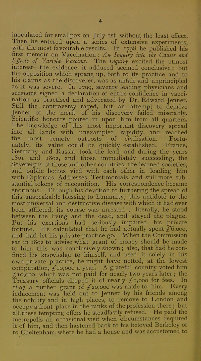 inoculated for smallpox on July ist without the least effect. Then he entered upon a series of extensive experiments, with the most favourable results. In 1798 he published his first memoir on Vaccination : An Inquiry into the Causes and Effects of Variola Vaccina. The Inquiry excited the utmost interest—the evidence it adduced seemed conclusive ; but the opposition which sprang up, both to its practice and to his claims as the discoverer, was as unfair and unprincipled as it was severe. In 1799, seventy leading physicians and surgeons signed a declaration of entire confidence in vacci- nation as practised and advocated by Dr. Edward Jenner. Still the controversy raged, but an attempt to deprive Jenner of the merit of his discovery failed miserably. Scientific honours poured in upon him from all quarters. The knowledge of this most important discovery spread into all lands with unexampled rapidity, and reached the most remote outposts of civilisation. Fortu- nately, its value could be quickly established. France, Germany, and Russia took the lead, and during the years 1801 and 1802, and those immediately succeeding, the Sovereigns of those and other countries, the learned societies, and public bodies vied with each other in loading him with Diplomas, Addresses, Testimonials, and still more sub- stantial tokens of recognition. His correspondence became enormous. Through his devotion to furthering the spread of this unspeakable blessing to humanity, this antidote to the most universal and destructive disease with which it had ever been afflicted, its course was arrested.; literally, he stood between the living and the dead, and stayed the plague. But his exertions had seriously impaired his private fortune. He calculated that he had actually spent ^6,000, and had let his private practice go. When the Commission sat in 1802 to advise what grant of money should be made to him, this was conclusively shown ; also, that had he con- fined his knowledge to himself, and used it solely in his own private practice, he might have netted, at the lowest computation, £10,000 a year. A grateful country voted him ^10,000, which was not paid for nearly two years later; the Treasury officials clipped it of nearly ^*i,ooo for fees. In 1807 a further grant of ^20,000 was made to him. Every inducement was held out to Jenner by his friends among the nobility and in high places, to remove to London and occupy a front place in the ranks of the profession there ; but all these tempting offers he steadfastly refused. He paid the metropolis an occasional visit when circumstances required it of him, and then hastened back to his beloved Berkeley or to Cheltenham, where he had a house and was accustomed to