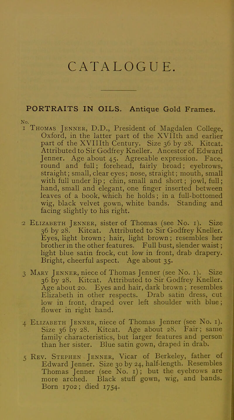 CATALOGUE PORTRAITS IN OILS. Antique Gold Frames. No. 1 Thomas Jenner, D.D., President of Magdalen College, Oxford, in the latter part of the XVIIth and earlier part of the XVII Ith Century. Size 36 by 28. Kitcat. Attributed to Sir Godfrey Kneller. Ancestor of Edward Jenner. Age about 45. Agreeable expression. Face, round and full; forehead, fairly broad; eyebrows, straight; small, clear eyes; nose, straight; mouth, small with full under lip; chin, small and short; jowl, full; hand, small and elegant, one finger inserted between leaves of a book, which he holds; in a full-bottomed wig, black velvet gown, white bands. Standing and facing slightly to his right. 2 Elizabeth Jenner, sister of Thomas (see No. 1). Size 36 by 28. Kitcat. Attributed to Sir Godfrey Kneller. Eyes, light brown; hair, light brown; resembles her brother in the other features. Full bust, slender waist; light blue satin frock, cut low in front, drab drapery. Bright, cheerful aspect. Age about 35. 3 Mary Jenner, niece of Thomas Jenner (see No. 1). Size 36 by 28. Kitcat. Attributed to Sir Godfrey Kneller. Age about 20. Eyes and hair, dark brown ; resembles Elizabeth in other respects. Drab satin dress, cut low in front, draped over left shoulder with blue; flower in right hand. 4 Elizabeth Jenner, niece of Thomas Jenner (see No. 1). Size 36 by 28. Kitcat. Age about 28. Fair; same family characteristics, but larger features and person than her sister. Blue satin gown, draped in drab. 5 Rev. Stephen Jenner, Vicar of Berkeley, father of Edward Jenner. Size 30 by 24, half-length. Resembles Thomas Jenner (see No. 1); but the eyebrows are more arched. Black stuff gown, wig, and bands. Born 1702; died 1754.