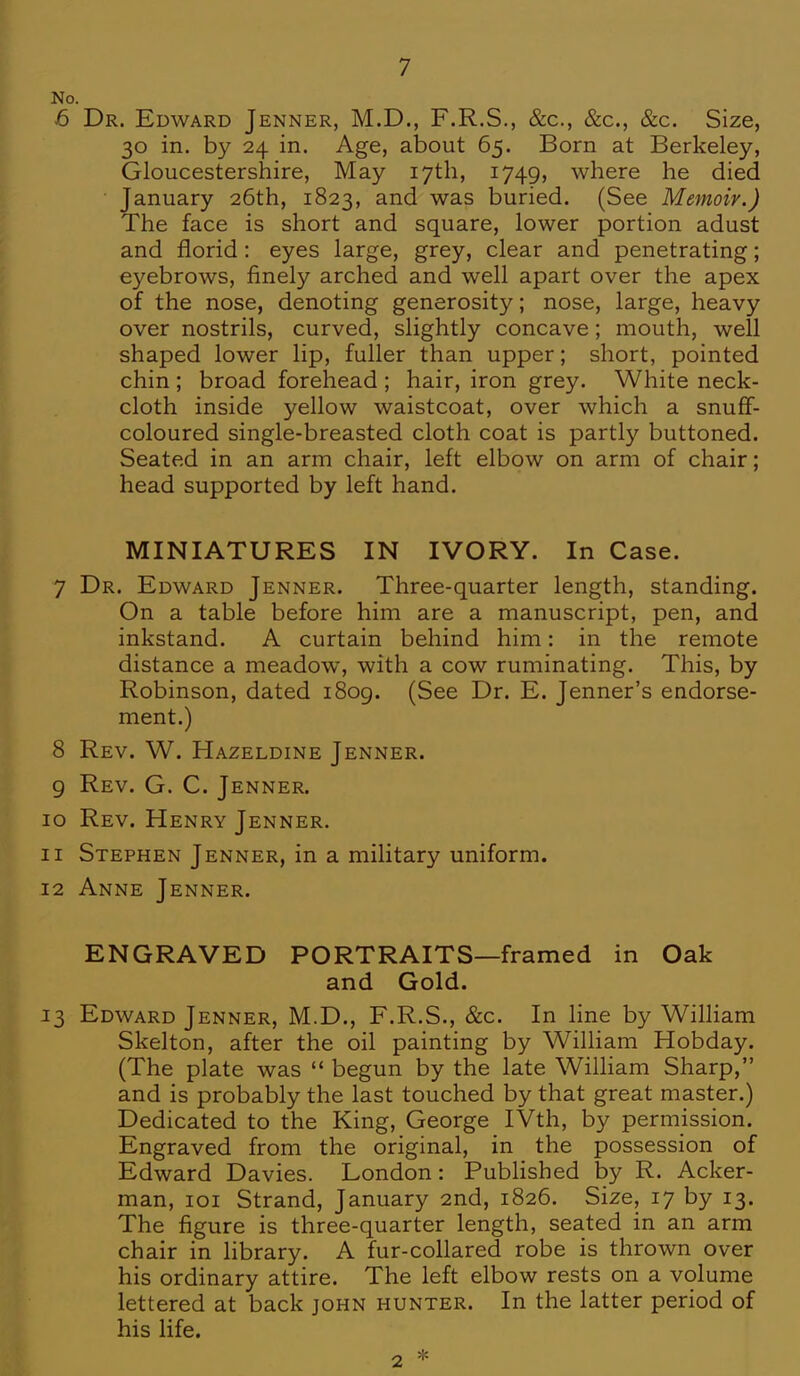 No. 6 Dr. Edward Jenner, M.D., F.R.S., &c, &c, &c. Size, 30 in. by 24 in. Age, about 65. Born at Berkeley, Gloucestershire, May 17th, 1749, where he died • January 26th, 1823, and was buried. (See Memoir.) The face is short and square, lower portion adust and florid: eyes large, grey, clear and penetrating; eyebrows, finely arched and well apart over the apex of the nose, denoting generosity; nose, large, heavy over nostrils, curved, slightly concave; mouth, well shaped lower lip, fuller than upper; short, pointed chin ; broad forehead ; hair, iron grey. White neck- cloth inside yellow waistcoat, over which a snuff- coloured single-breasted cloth coat is partly buttoned. Seated in an arm chair, left elbow on arm of chair; head supported by left hand. MINIATURES IN IVORY. In Case. 7 Dr. Edward Jenner. Three-quarter length, standing. On a table before him are a manuscript, pen, and inkstand. A curtain behind him: in the remote distance a meadow, with a cow ruminating. This, by Robinson, dated 1809. (See Dr. E. Jenner's endorse- ment.) 8 Rev. W. Hazeldine Jenner. 9 Rev. G. C. Jenner. 10 Rev. Henry Jenner. 11 Stephen Jenner, in a military uniform. 12 Anne Jenner. ENGRAVED PORTRAITS—framed in Oak and Gold. 13 Edward Jenner, M.D., F.R.S., &c. In line by William Skelton, after the oil painting by William Hobday. (The plate was  begun by the late William Sharp, and is probably the last touched by that great master.) Dedicated to the King, George IVth, by permission. Engraved from the original, in the possession of Edward Davies. London: Published by R. Acker- man, 101 Strand, January 2nd, 1826. Size, 17 by 13. The figure is three-quarter length, seated in an arm chair in library. A fur-collared robe is thrown over his ordinary attire. The left elbow rests on a volume lettered at back john hunter. In the latter period of his life. 2 *