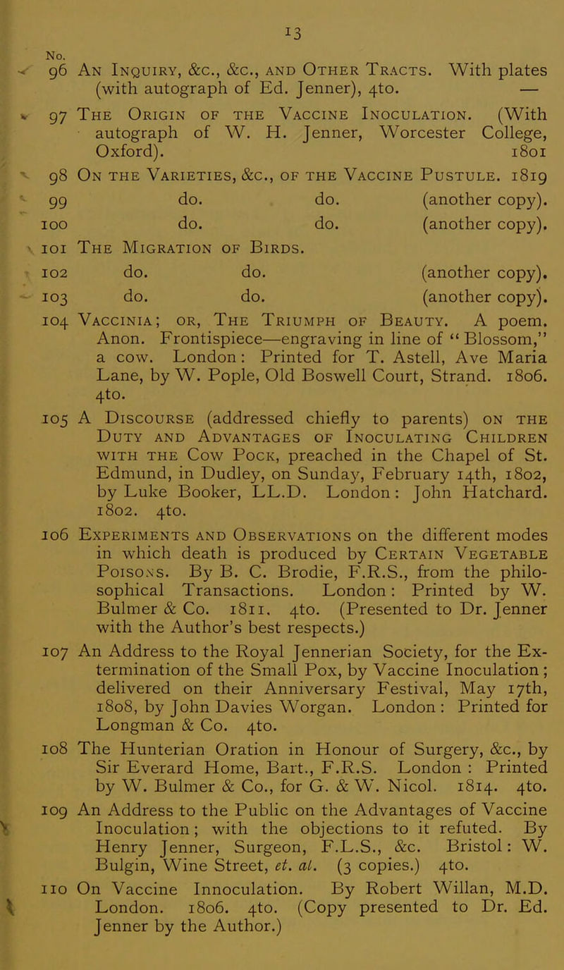 No. 96 An Inquiry, &c, &c, and Other Tracts. With plates (with autograph of Ed. Jenner), 4to. — 97 The Origin of the Vaccine Inoculation. (With autograph of W. H. Jenner, Worcester College, Oxford). 1801 98 On the Varieties, &c, of the Vaccine Pustule. 1819 99 do. do. (another copy). 100 do. do. (another copy). 101 The Migration of Birds. 102 do. do. (another copy). 103 do. do. (another copy). 104 Vaccinia; or, The Triumph of Beauty. A poem. Anon. Frontispiece—engraving in line of  Blossom, a cow. London: Printed for T. Astell, Ave Maria Lane, by W. Pople, Old Boswell Court, Strand. 1806. 4to. 105 A Discourse (addressed chiefly to parents) on the Duty and Advantages of Inoculating Children with the Cow Pock, preached in the Chapel of St. Edmund, in Dudley, on Sunday, February 14th, 1802, by Luke Booker, LL.D. London: John Hatchard. 1802. 4to. 106 Experiments and Observations on the different modes in which death is produced by Certain Vegetable Poisons. By B. C. Brodie, F.R.S., from the philo- sophical Transactions. London: Printed by W. Bulmer & Co. 1811. 4to. (Presented to Dr. Jenner with the Author's best respects.) 107 An Address to the Royal Jennerian Society, for the Ex- termination of the Small Pox, by Vaccine Inoculation ; delivered on their Anniversary Festival, May 17th, 1808, by John Davies Worgan. London : Printed for Longman & Co. 4to. 108 The Hunterian Oration in Honour of Surgery, &c, by Sir Everard Home, Bart., F.R.S. London : Printed by W. Bulmer & Co., for G. & W. Nicol. 1814. 410. 109 An Address to the Public on the Advantages of Vaccine Inoculation; with the objections to it refuted. By Henry Jenner, Surgeon, F.L.S., &c. Bristol: W. Bulgin, Wine Street, et. al. (3 copies.) 4to. 110 On Vaccine Innoculation. By Robert Willan, M.D. London. 1806. 4to. (Copy presented to Dr. Ed. Jenner by the Author.)