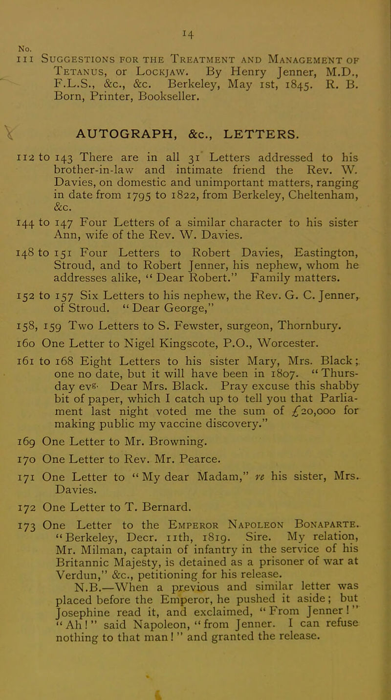 No. in Suggestions for the Treatment and Management of Tetanus, or Lockjaw. By Henry Jenner, M.D., F.L.S., &c, &c. Berkeley, May ist, 1845. R. B. Born, Printer, Bookseller. AUTOGRAPH, &c, LETTERS. 112 to 143 There are in all 31 Letters addressed to his brother-in-law and intimate friend the Rev. W. Davies, on domestic and unimportant matters, ranging in date from 1795 to 1822, from Berkeley, Cheltenham, Sec. 144 to 147 Four Letters of a similar character to his sister Ann, wife of the Rev. W. Davies. 148 to 151 Four Letters to Robert Davies, Eastington, Stroud, and to Robert Jenner, his nephew, whom he addresses alike,  Dear Robert. Family matters. 152 to 157 Six Letters to his nephew, the Rev. G. C. Jenner, of Stroud.  Dear George, 158, 159 Two Letters to S. Fewster, surgeon, Thornbury. 160 One Letter to Nigel Kingscote, P.O., Worcester. 161 to 168 Eight Letters to his sister Mary, Mrs. Black ; one no date, but it will have been in 1807. Thurs- day eve- Dear Mrs. Black. Pray excuse this shabby bit of paper, which I catch up to tell you that Parlia- ment last night voted me the sum of ^20,000 for making public my vaccine discovery. 169 One Letter to Mr. Browning. 170 One Letter to Rev. Mr. Pearce. 171 One Letter to  My dear Madam, re his sister, Mrs. Davies. 172 One Letter to T. Bernard. 173 One Letter to the Emperor Napoleon Bonaparte. Berkeley, Deer, nth, 1819. Sire. My relation, Mr. Milman, captain of infantry in the service of his Britannic Majesty, is detained as a prisoner of war at Verdun, &c, petitioning for his release. N.B.—When a previous and similar letter was placed before the Emperor, he pushed it aside; but Josephine read it, and exclaimed,  From Jenner !  Ah! said Napoleon,  from Jenner. I can refuse nothing to that man!  and granted the release.