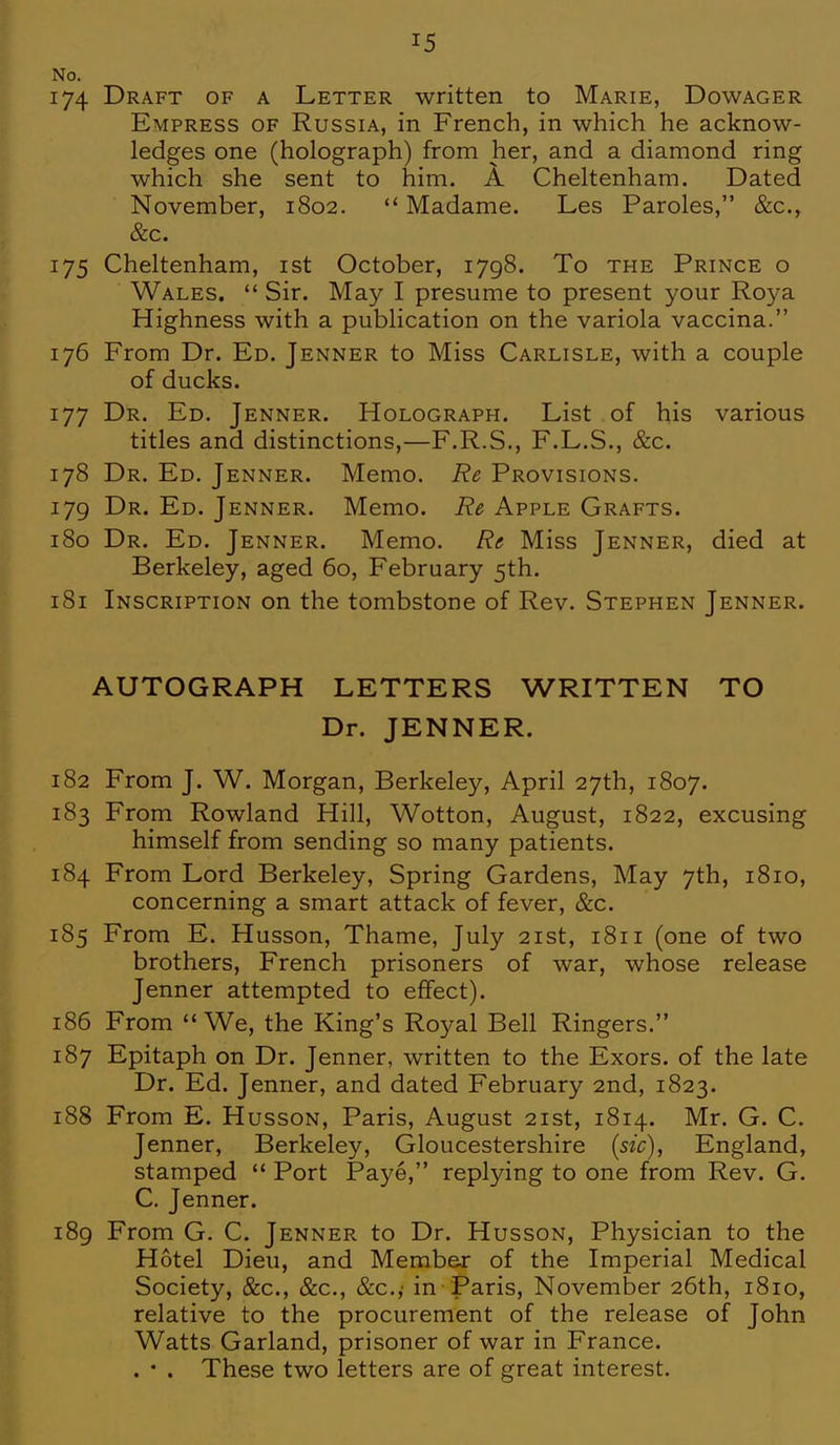 No. 174 Draft of a Letter written to Marie, Dowager Empress of Russia, in French, in which he acknow- ledges one (holograph) from her, and a diamond ring which she sent to him. A Cheltenham. Dated November, 1802. Madame. Les Paroles, &c, &c. 175 Cheltenham, 1st October, 1798. To the Prince o Wales. Sir. May I presume to present your Roya Highness with a publication on the variola vaccina. 176 From Dr. Ed. Jenner to Miss Carlisle, with a couple of ducks. 177 Dr. Ed. Jenner. Holograph. List of his various titles and distinctions,—F.R.S., F.L.S., &c. 178 Dr. Ed. Jenner. Memo. Re Provisions. 179 Dr. Ed. Jenner. Memo. Re Apple Grafts. 180 Dr. Ed. Jenner. Memo. Re Miss Jenner, died at Berkeley, aged 60, February 5th. 181 Inscription on the tombstone of Rev. Stephen Jenner. AUTOGRAPH LETTERS WRITTEN TO Dr. JENNER. 182 From J. W. Morgan, Berkeley, April 27th, 1807. 183 From Rowland Hill, Wotton, August, 1822, excusing himself from sending so many patients. 184 From Lord Berkeley, Spring Gardens, May 7th, 1810, concerning a smart attack of fever, &c. 185 From E. Husson, Thame, July 21st, 1811 (one of two brothers, French prisoners of war, whose release Jenner attempted to effect). 186 From We, the King's Royal Bell Ringers. 187 Epitaph on Dr. Jenner, written to the Exors. of the late Dr. Ed. Jenner, and dated February 2nd, 1823. 188 From E. Husson, Paris, August 21st, 1814. Mr. G. C. Jenner, Berkeley, Gloucestershire (sic), England, stamped Port Paye, replying to one from Rev. G. C. Jenner. 189 From G. C. Jenner to Dr. Husson, Physician to the Hotel Dieu, and Member of the Imperial Medical Society, &c, &c, &c.; in Paris, November 26th, 1810, relative to the procurement of the release of John Watts Garland, prisoner of war in France. . • . These two letters are of great interest.