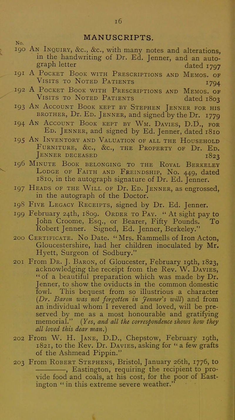 MANUSCRIPTS. No. 190 An Inquiry, &c, &c, with many notes and alterations, in the handwriting of Dr. Ed. Jenner, and an auto- graph letter dated 1797 191 A Pocket Book with Prescriptions and Memos, of Visits to Noted Patients 1794 192 A Pocket Book with Prescriptions and Memos, of Visits to Noted Patients dated 1803 193 An Account Book kept by Stephen Jenner for his brother, Dr. Ed. Jenner, and signed by the Dr. 1779 194 An Account Book kept by Wm. Davies, D.D., for Ed. Jenner, and signed by Ed. Jenner, dated 1810 195 An Inventory and Valuation of all the Household Furniture, &c, &c, the Property of Dr. Ed. Jenner deceased 1823 196 Minute Book belonging to the Royal Berkeley Lodge of Faith and Freindship, No. 449, dated 1810, in the autograph signature of Dr. Ed. Jenner. 197 Heads of the Will of Dr. Ed. Jenner, as engrossed, in the autograph of the Doctor. 198 Five Legacy Receipts, signed by Dr. Ed. Jenner. 199 February 24th, 1809. Order to Pay. At sight pay to John Croome, Esq., or Bearer, Fifty Pounds. To Robert Jenner. Signed, Ed. Jenner, Berkeley. 200 Certificate. No Date. Mrs. Rammells of Iron Acton, Gloucestershire, had her children inoculated by Mr. Hyett, Surgeon of Sodbury. 201 From Dr. J. Baron, of Gloucester, February 19th, 1823, acknowledging the receipt from the Rev. W. Davies, of a beautiful preparation which was made by Dr. Jenner, to show the oviducts in the common domestic fowl. This bequest from so illustrious a character (Dr. Baron was not forgotten in Jenner s will) and from an individual whom I revered and loved, will be pre- served by me as a most honourable and gratifying memorial. (Yes, and all the correspondence shows how they all loved this dear man.) 202 From W. H. Jane, D.D., Chepstow, February 19th, 1821, to the Rev. Dr. Davies, asking for a few grafts of the Ashmead Pippin. 203 From Robert Stephens, Bristol, January 26th, 1776, to , Eastington, requiring the recipient to pro- vide food and coals, at his cost, for the poor of East- ington in this extreme severe weather.