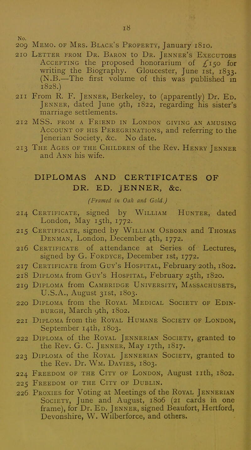 No. 209 Memo, of Mrs. Black's Property, January 1810. 210 Letter from Dr. Baron to Dr. Jenner's Executors Accepting the proposed honorarium of ^150 for writing the Biography. Gloucester, June 1st, 1833. (N.B.—The first volume of this was published in 1828.) 211 From R. F. Jenner, Berkeley, to (apparently) Dr. Ed. Jenner, dated June 9th, 1822, regarding his sister's marriage settlements. 212 MSS. from a Friend in London giving an amusing Account of his Peregrinations, and referring to the Jenerian Society, &c. No date. 213 The Ages of the Children of the Rev. Henry Jenner and Ann his wife. DIPLOMAS AND CERTIFICATES OF DR. ED. JENNER, &c. (Framed in Oak and Gold.) 214 Certificate, signed by William Hunter, dated London, May 15th, 1772. 215 Certificate, signed by William Osborn and Thomas Denman, London, December 4th, 1772. 216 Certificate of attendance at Series of Lectures, signed by G. Fordyce, December 1st, 1772. 217 Certificate from Guy's Hospital, February 20th, 1802. 218 Diploma from Guy's Hospital, February 25th, 1820. 219 Diploma from Cambridge University, Massachusets, U.S.A., August 31st, 1803. 220 Diploma from the Royal Medical Society of Edin- burgh, March yth, 1802. 221 Diploma from the Royal Humane Society of London, September 14th, 1803. 222 Diploma of the Royal Jennerian Society, granted to the Rev. G. C. Jenner, May 17th, 1817. 223 Diploma of the Royal Jennerian Society, granted to the Rev. Dr. Wm. Davies, 1803. 224 Freedom of the City of London, August nth, 1802. 225 Freedom of the City of Dublin. 226 Proxies for Voting at Meetings of the Royal Jennerian Society, June and August, 1806 (21 cards in one frame), for Dr. Ed. Jenner, signed Beaufort, Hertford, Devonshire, W. Wilberforce, and others.