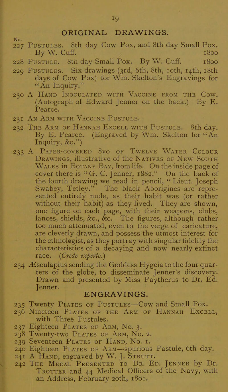 ORIGINAL DRAWINGS. No. 227 Pustules. 8th day Cow Pox, and 8th day Small Pox. By W. Cuff. 1800 228 Pustule. 8tn day Small Pox. By W. Cuff. 1800 229 Pustules. Six drawings (3rd, 6th, 8th, 10th, 14th, 18th days of Cow Pox) for Wm. Skelton's Engravings for An Inquiry. 230 A Hand Inoculated with Vaccine from the Cow. (Autograph of Edward Jenner on the back.) By E. Pearce. 231 An Arm with Vaccine Pustule. 232 The Arm of Hannah Excell with Pustule. 8th day. By E. Pearce. (Engraved by Wm. Skelton for An Inquiry, &c) 233 A Paper-covered 8vo of Twelve Water Colour Drawings, illustrative of the Natives of New South Wales in Botany Bay, from life. On the inside page of cover there is  G. C. Jenner, 1882. On the back of the fourth drawing we read in pencil,  Lieut. Joseph Swabey, Tetley. The black Aborigines are repre- sented entirely nude, as their habit was (or rather without their habit) as they lived. They are shown, one figure on each page, with their weapons, clubs, lances, shields, &c, &c. The figures, although rather too much attenuated, even to the verge of caricature, are cleverly drawn, and possess the utmost interest for the ethnolegist, as they portray with singular fidelity the characteristics of a decaying and now nearly extinct race. (Crede experto.) 234 iEsculapius sending the Goddess Hygeia to the four quar- ters of the globe, to disseminate Jenner's discovery. Drawn and presented by Miss Paytherus to Dr. Ed. Jenner. ENGRAVINGS. 235 Twenty Plates of Pustules—Cow and Small Pox. 236 Nineteen Plates of the Arm of Hannah Excell, with Three Pustules. 237 Eighteen Plates of Arm, No. 3. 238 Twenty-two Plates of Arm, No. 2. 239 Seventeen Plates of Hand, No. i. 240 Eighteen Plates of Arm—spurious Pastule, 6th day. 241 A Hand, engraved by W. J. Strutt. 242 The Medal Presented to Dr. Ed. Jenner by Dr. Trotter and 44 Medical Officers of the Navy, with an Address, February 20th, 1801.