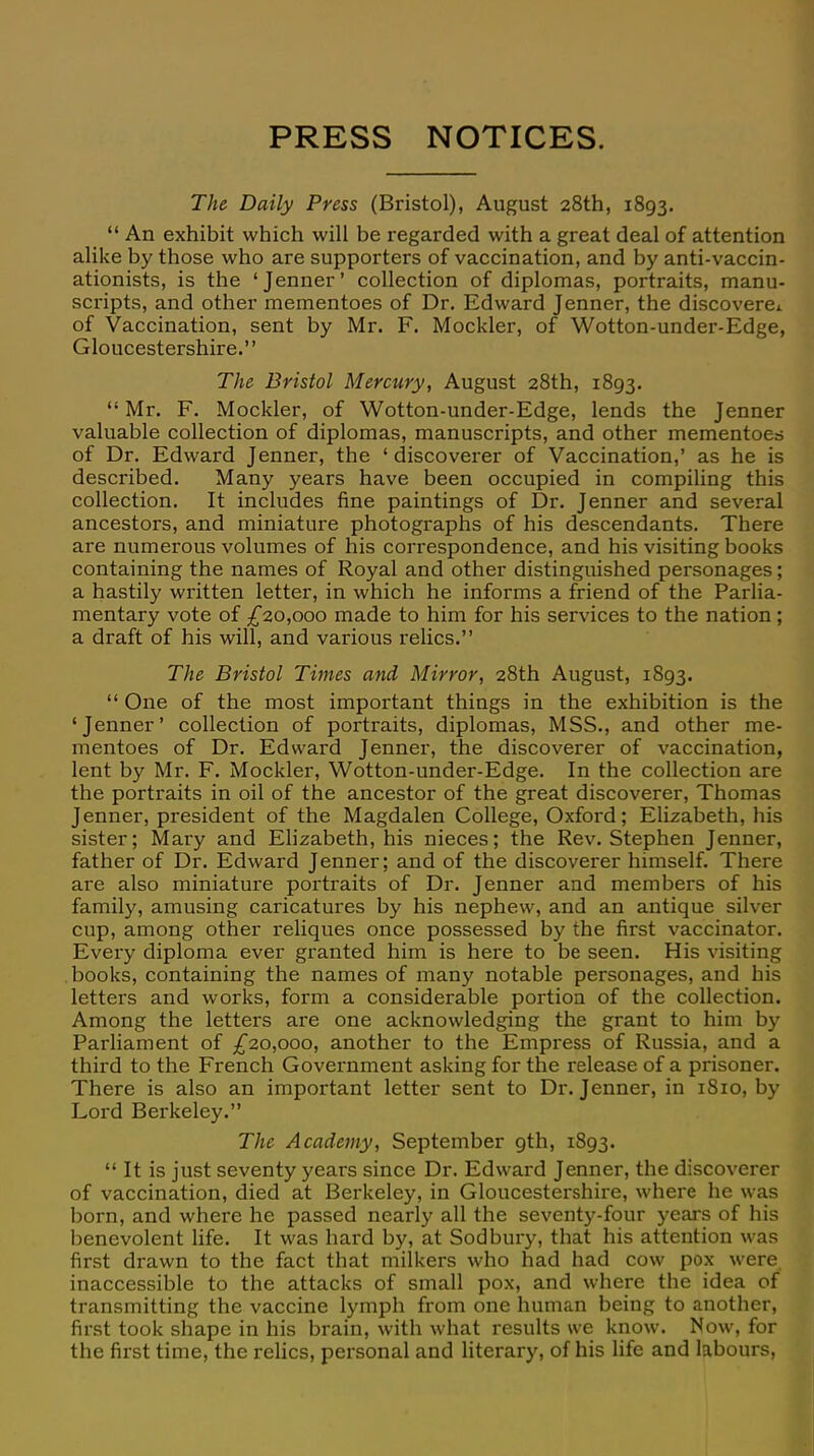 PRESS NOTICES. The Daily Press (Bristol), August 28th, 1893.  An exhibit which will be regarded with a great deal of attention alike by those who are supporters of vaccination, and by anti-vaccin- ationists, is the 'Jenner' collection of diplomas, portraits, manu- scripts, and other mementoes of Dr. Edward Jenner, the discovere* of Vaccination, sent by Mr. F. Mockler, of Wotton-under-Edge, Gloucestershire. The Bristol Mercury, August 28th, 1893.  Mr. F. Mockler, of Wotton-under-Edge, lends the Jenner valuable collection of diplomas, manuscripts, and other mementoes of Dr. Edward Jenner, the ' discoverer of Vaccination,' as he is described. Many years have been occupied in compiling this collection. It includes fine paintings of Dr. Jenner and several ancestors, and miniature photographs of his descendants. There are numerous volumes of his correspondence, and his visiting books containing the names of Royal and other distinguished personages; a hastily written letter, in which he informs a friend of the Parlia- mentary vote of £20,000 made to him for his services to the nation ; a draft of his will, and various relics. The Bristol Times and Mirror, 28th August, 1893.  One of the most important things in the exhibition is the 'Jenner' collection of portraits, diplomas, MSS., and other me- mentoes of Dr. Edward Jenner, the discoverer of vaccination, lent by Mr. F. Mockler, Wotton-under-Edge. In the collection are the portraits in oil of the ancestor of the great discoverer, Thomas Jenner, president of the Magdalen College, Oxford; Elizabeth, his sister; Mary and Elizabeth, his nieces; the Rev. Stephen Jenner, father of Dr. Edward Jenner; and of the discoverer himself. There are also miniature portraits of Dr. Jenner and members of his family, amusing caricatures by his nephew, and an antique silver cup, among other reliques once possessed by the first vaccinator. Every diploma ever granted him is here to be seen. His visiting books, containing the names of many notable personages, and his letters and works, form a considerable portion of the collection. Among the letters are one acknowledging the grant to him by Parliament of £20,000, another to the Empress of Russia, and a third to the French Government asking for the release of a prisoner. There is also an important letter sent to Dr. Jenner, in 1810, by Lord Berkeley. The Academy, September gth, 1893.  It is just seventy years since Dr. Edward Jenner, the discoverer of vaccination, died at Berkeley, in Gloucestershire, where he was born, and where he passed nearly all the seventy-four years of his benevolent life. It was hard by, at Sod bury, that his attention was first drawn to the fact that milkers who had had cow pox were inaccessible to the attacks of small pox, and where the idea of transmitting the vaccine lymph from one human being to another, first took shape in his brain, with what results we know. Now, for the first time, the relics, personal and literary, of his life and labours,