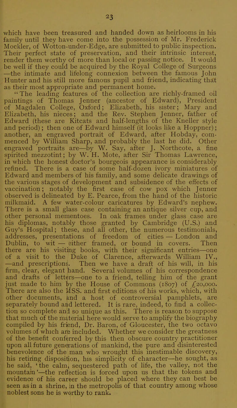 which have been treasured and handed down as heirlooms in his family until they have come into the possession of Mr. Frederick Mockler, of Wotton-under-Edge, are submitted to public inspection. Their perfect state of preservation, and their intrinsic interest, render them worthy of more than local or passing notice. It would be well if they could be acquired by the Royal College of Surgeons —the intimate and lifelong connexion between the famous John Hunter and his still more famous pupil and friend, indicating that as their most appropriate and permanent home. The leading features of the collection are richly-framed oil paintings of Thomas Jenner (ancestor of Edward), President of Magdalen College, Oxford; Elizabeth, his sister; Mary and Elizabeth, his nieces; and the Rev. Stephen Jenner, father of Edward (these are Kitcats and half-lengths of the Kneller style and period); then one of Edward himself (it looks like a Hoppner); another, an engraved portrait of Edward, after Hobday, com- menced by William Sharp, and probably the last he did. Other engraved portraits are—by W. Say, after J. Northcote, a fine spirited mezzotint; by W. H. Mote, after Sir Thomas Lawrence, in which the honest doctor's bourgeois appearance is considerably refined. There is a case of some half-dozen ivory miniatures of Edward and members of his family, and some delicate drawings of the various stages of development and subsidence of the effects of vaccination; notably the first case of cow pox which Jenner observed is delineated by E. Pearce, from the hand of the historic milkmaid. A few water-colour caricatures by Edward's nephew. There is a small glass case containing an antique silver cup, and other personal mementoes. In oak frames under glass case are his diplomas, notably those granted by Cambridge (U.S.) and Guy's Hospital; these, and all other, the numerous testimonials, addresses, presentations of freedom of cities — London and Dublin, to wit — either framed, or bound in covers. Then there are his visiting books, with their significant entries—one of a visit to the Duke of Clarence, afterwards William IV., —and prescriptions. Then we have a draft of his will, in his firm, clear, elegant hand. Several volumes of his correspondence and drafts of letters—one to a friend, telling him of the grant just made to him fey the House of Commons (1807) of £20,000. There are also the MSS. and first editions of his works, which, with other documents, and a host of controversial pamphlets, are separately bound and lettered. It is rare, indeed, to find a collec- tion so complete and so unique as this. There is reason to suppose that much of the material here would serve to amplify the biography compiled by his friend, Dr. Baron, of Gloucester, the two octavo volumes of which are included. Whether we consider the greatness of the benefit conferred by this then obscure country practitioner upon all future generations of mankind, the pure and disinterested benevolence of the man who wrought this inestimable discovery, his retiring disposition, his simplicity of character—he sought, as he said, 'the calm, sequestered path of life, the valley, not the mountain'—the reflection is forced upon us that the tokens and evidence of his career should be placed where they can best be seen as in a shrine, in the metropolis of that country among whose noblest sons he is worthy to rank.