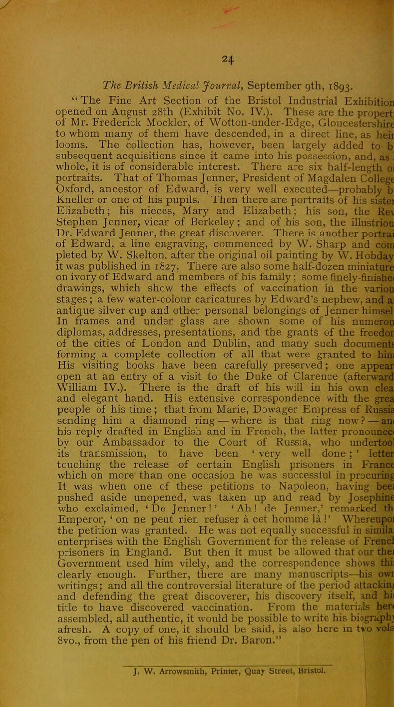 The British Medical Journal, September gth, 1893.  The Fine Art Section of the Bristol Industrial Exhibition opened on August 28th (Exhibit No. IV.). These are the propert of Mr. Frederick Mockler, of Wotton-under-Edge, Gloucestershire to whom many of them have descended, in a direct line, as heii looms. The collection has, however, been largely added to b subsequent acquisitions since it came into his possession, and, as ; whole, it is of considerable interest. There are six half-length oi portraits. That of Thomas Jenner, President of Magdalen College Oxford, ancestor of Edward, is very well executed—probably b Kneller or one of his pupils. Then there are portraits of his sistei Elizabeth; his nieces, Mary and Elizabeth; his son, the Re\ Stephen Jenner, vicar of Berkeley; and of his son, the illustriou Dr. Edward Jenner, the great discoverer. There is another portrai of Edward, a line engraving, commenced by W. Sharp and com pleted by W. Skelton, after the original oil painting by W. Hobday it was published in 1827. There are also some half-dozen miniature on ivory of Edward and members of his family ; some finely-finisheu drawings, which show the effects of vaccination in the variou stages; a few water-colour caricatures by Edward's nephew, and ai antique silver cup and other personal belongings of Jenner himsel: In frames and under glass are shown some of his numerou diplomas, addresses, presentations, and the grants of the freedot of the cities of London and Dublin, and many such document- forming a complete collection of all that were granted to him His visiting books have been carefully preserved; one appear open at an entry of a visit to the Duke of Clarence (afterward William IV.). There is the draft of his will in his own clea and elegant hand. His extensive correspondence with the grea people of his time; that from Marie, Dowager Empress of Russia sending him a diamond ring — where is that ring now ? — an< his reply drafted in English and in French, the latter pronounce* by our Ambassador to the Court of Russia, who undertool its transmission, to have been ' very well done; ' letter touching the release of certain English prisoners in France which on more than one occasion he was successful in procuring It was when one of these petitions to Napoleon, having beei pushed aside unopened, was taken up and read by Josephine who exclaimed, ' De Jenner!' 'Ah! de Jenner,' remarked th Emperor, ' on ne peut rien refuser a cet homme la!' Whereupoi the petition was granted. He was not equally successful in simila enterprises with the English Government for the release of Frencl prisoners in England. But then it must be allowed that our tbej Government used him vilely, and the correspondence shows thi: clearly enough. Further, there are many manuscripts—his owr writings; and all the controversial literature of the period attacking and defending the great discoverer, his discovery itself, and hi: title to have discovered vaccination. From the materials hen assembled, all authentic, it would be possible to write his biograr-h? afresh. A copy of one, it should be said, is also here in tvo vols 8vo., from the pen of his friend Dr. Baron. J. W. Arrowsinith, Printer, Quay Street, Bristol.