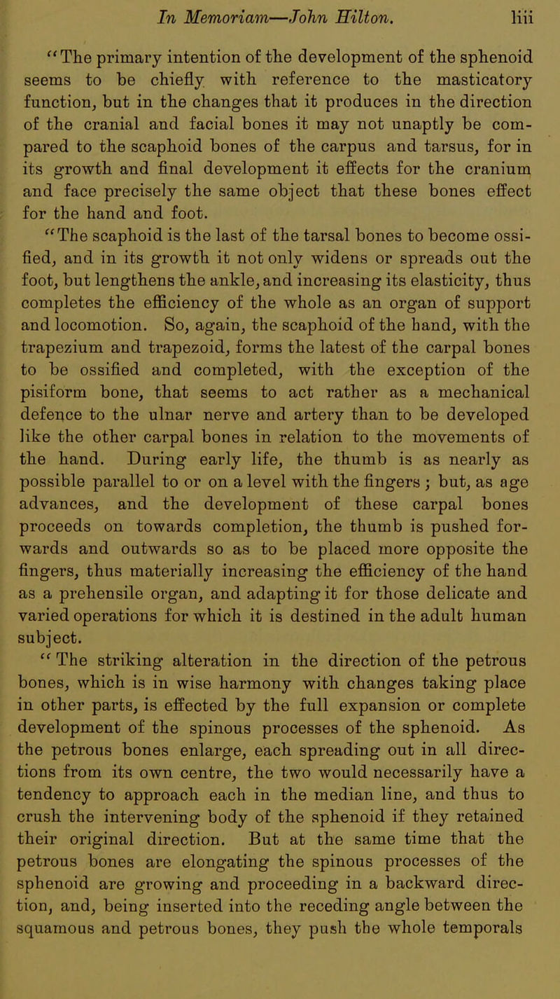 The primary intention of the development of the sphenoid seems to be chiefly with reference to the masticatory function, but in the changes that it produces in the direction of the cranial and facial bones it may not unaptly be com- pared to the scaphoid bones of the carpus and tarsus, for in its growth and final development it effects for the cranium and face precisely the same object that these bones effect for the hand and foot. The scaphoid is the last of the tarsal bones to become ossi- fied, and in its growth it not only widens or spreads out the foot, but lengthens the ankle, and increasing its elasticity, thus completes the efficiency of the whole as an organ of support and locomotion. So, again, the scaphoid of the hand, with the trapezium and trapezoid, forms the latest of the carpal bones to be ossified and completed, with the exception of the pisiform bone, that seems to act rather as a mechanical defence to the ulnar nerve and artery than to be developed like the other carpal bones in relation to the movements of the hand. During early life, the thumb is as nearly as possible parallel to or on a level with the fingers ; but, as age advances, and the development of these carpal bones proceeds on towards completion, the thumb is pushed for- wards and outwards so as to be placed more opposite the fingers, thus materially increasing the efficiency of the hand as a prehensile organ, and adapting it for those delicate and varied operations for which it is destined in the adult human subject. The striking alteration in the direction of the petrous bones, which is in wise harmony with changes taking place in other parts, is effected by the full expansion or complete development of the spinous processes of the sphenoid. As the petrous bones enlarge, each spreading out in all direc- tions from its own centre, the two would necessarily have a tendency to approach each in the median line, and thus to crush the intervening body of the sphenoid if they retained their original direction. But at the same time that the petrous bones are elongating the spinous processes of the sphenoid are growing and proceeding in a backward direc- tion, and, being inserted into the receding angle between the squamous and petrous bones, they push the whole temporals